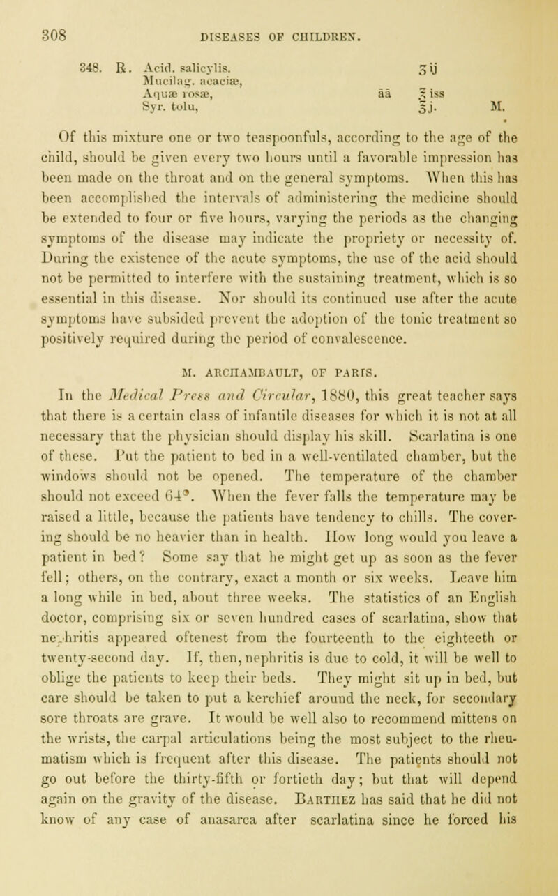 348. R. Acid, salicylis. 3 ij Mucilag. acaciae, Aquae 1 osae, aa .5 iss Syr. tolu, 5J. M. Of this mixture one or two teaspoonfuls, according to the age of the child, should be given every two hours until a favorable impression has been made on the throat and on the general symptoms. When this has been accomplished the intervals of administering the medicine should be extended to four or five hours, varying the periods as the changing symptoms of the disease may indicate the propriety or neccssit}' of. During the existence of the acute symptoms, the use of the acid should not be permitted to interfere with the sustaining treatment, which is so essential in this disease. Nor should its continued use after the acute symptoms have subsided prevent the adoption of the tonic treatment so positively required during the period of convalescence. M. ARCJIAMBATJLT, OF PARIS. In the Medical Press and Circular, 1880, this great teacher says that there is a certain class of infantile diseases for which it is not at all necessary that the physician should display his skill. Scarlatina is one of these. Put the patient to bed in a well-ventilated chamber, but the windows should not be opened. The temperature of the chamber should not exceed 64°. When the fever falls the temperature may be raised a little, because the patients have tendency to chills. The cover- ing should be no heavier than in health. How long would you leave a patient in bed? Some say that he might get up as soon as the fever fell; others, on the contrary, exact a month or six weeks. Leave him a long while in bed, about three weeks. The statistics of an English doctor, comprising six or seven hundred cases of scarlatina, show that nephritis appeared oftenest from the fourteenth to the eighteeth or twenty-second day. If, then, nephritis is due to cold, it will be well to oblige the patients to keep their beds. They might sit up in bed, but care should be taken to put a kerchief around the neck, for secondary sore throats are grave. It would be well also to recommend mittens on the wrists, the carpal articulations being the most subject to the rheu- matism which is frequent after this disease. The patients should not go out before the thirty-fifth or fortieth day; but that will depend again on the gravity of the disease. Bartiiez has said that he did not know of any case of anasarca after scarlatina since he forced his