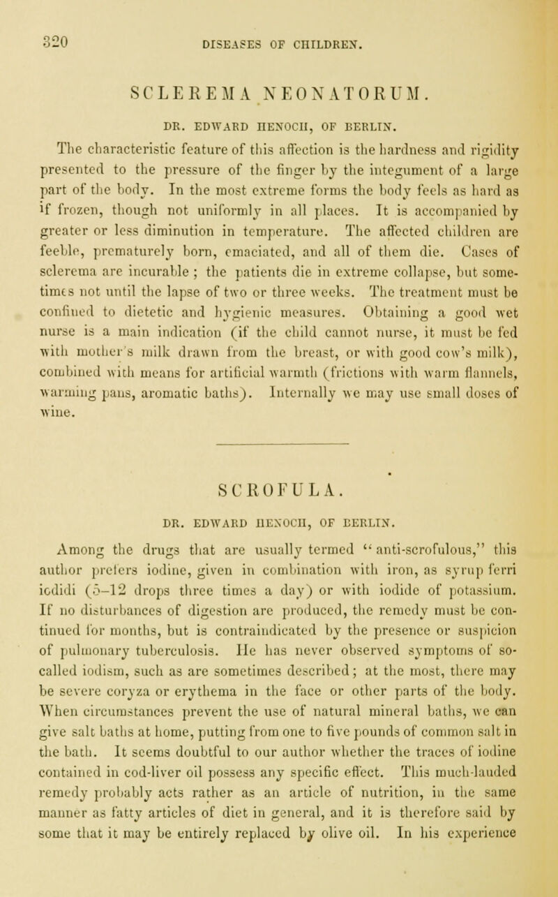 SCLEREMA NEONATORUM. DR. EDWARD IIENOCII, OF BERLIN. The characteristic feature of this affection is the hardness and rigidity presented to the pressure of the finger by the integument of a large part of the body. In the most extreme forms the body feels as hard as if frozen, though not uniformly in all places. It is accompanied by greater or less diminution in temperature. The affected children are feeble, prematurely born, emaciated, and all of them die. Cases of sclerema are incurable ; the patients die in extreme collapse, but some- times not until the lapse of two or three weeks. The treatment must be confined to dietetic and hygienic measures. Obtaining a good wet nurse is a main indication (if the child cannot nurse, it must be fed with mother's milk drawn from the breast, or with good cow's milk), combined with means for artificial warmth (frictions with warm flannels, warming pans, aromatic baths). Internally we may use small doses of wine. SCROFULA DR. EDWARD HENOCH, OF EERLIX. Among the drugs that are usually termed  anti-scrofulous, this author prefers iodine, given in combination with iron, as syrup ferri icdidi (.5-12 drops three times a day) or with iodide of potassium. If no disturbances of digestion are produced, the remedy must be con- tinued for months, but is contraindicated by the presence or suspicion of pulmonary tuberculosis. lie has never observed symptoms of so- called iodism, such as are sometimes described; at the most, there may be severe coryza or erythema in the face or other parts of the body. When circumstances prevent the use of natural mineral baths, we can give salt baths at home, putting from one to five pounds of common salt in the bath. It seems doubtful to our author whether the traces of iodine contained in cod-liver oil possess any specific effect. This much-lauded remedy probably acts rather as an article of nutrition, in the same manner as fatty articles of diet in general, and it is therefore said by some that it may be entirely replaced by olive oil. In his experience