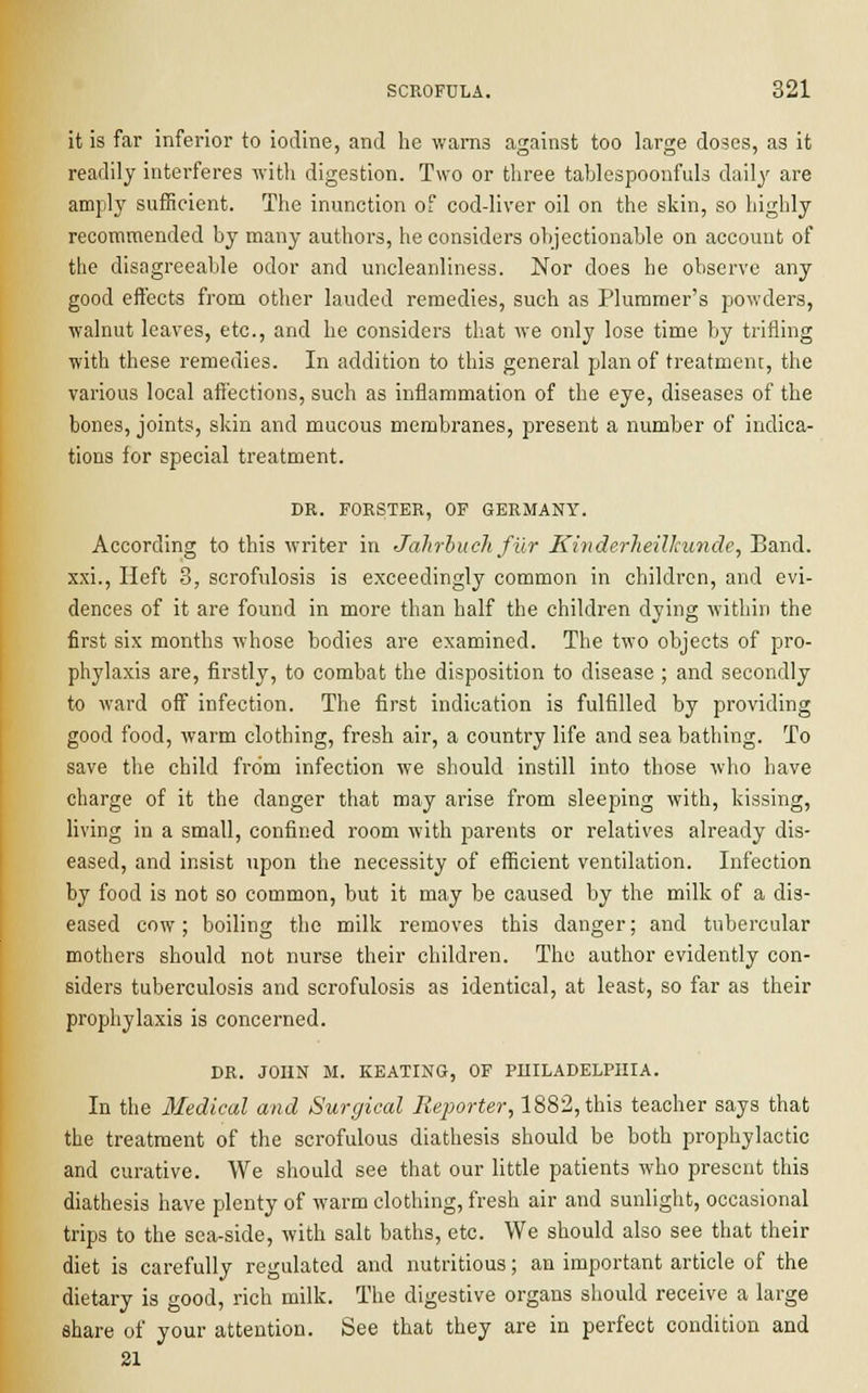 it is far inferior to iodine, and he warns against too large doses, as it readily interferes with digestion. Two or three tablespoonfuls daily are amply sufficient. The inunction of cod-liver oil on the skin, so highly recommended by many authors, he considers objectionable on account of the disagreeable odor and uncleanliness. Nor does he observe any good effects from other lauded remedies, such as Plummer's powders, walnut leaves, etc., and he considers that we only lose time by trifling with these remedies. In addition to this general plan of treatment, the various local affections, such as inflammation of the eye, diseases of the bones, joints, skin and mucous membranes, present a number of indica- tions for special treatment. DR. FORSTER, OF GERMANY. According to this writer in Jahrbuch fur Kinderheillcunde, Band, xxi., Heft 3, scrofulosis is exceedingly common in children, and evi- dences of it are found in more than half the children dying within the first six months whose bodies are examined. The two objects of pro- phylaxis are, firstly, to combat the disposition to disease ; and secondly to ward off infection. The first indication is fulfilled by providing good food, warm clothing, fresh air, a country life and sea bathing. To save the child from infection we should instill into those who have charge of it the danger that may arise from sleeping with, kissing, living in a small, confined room with parents or relatives already dis- eased, and insist upon the necessity of efficient ventilation. Infection by food is not so common, but it may be caused by the milk of a dis- eased cow; boiling the milk removes this danger; and tubercular mothers should not nurse their children. The author evidently con- siders tuberculosis and scrofulosis as identical, at least, so far as their prophylaxis is concerned. DR. JOHN M. KEATING, OF PHILADELPHIA. In the Medical and Surgical Reporter, 1882, this teacher says that the treatment of the scrofulous diathesis should be both prophylactic and curative. We should see that our little patients who present this diathesis have plenty of warm clothing, fresh air and sunlight, occasional trips to the sea-side, with salt baths, etc. We should also see that their diet is carefully regulated and nutritious; an important article of the dietary is good, rich milk. The digestive organs should receive a large share of your attention. See that they are in perfect condition and 21