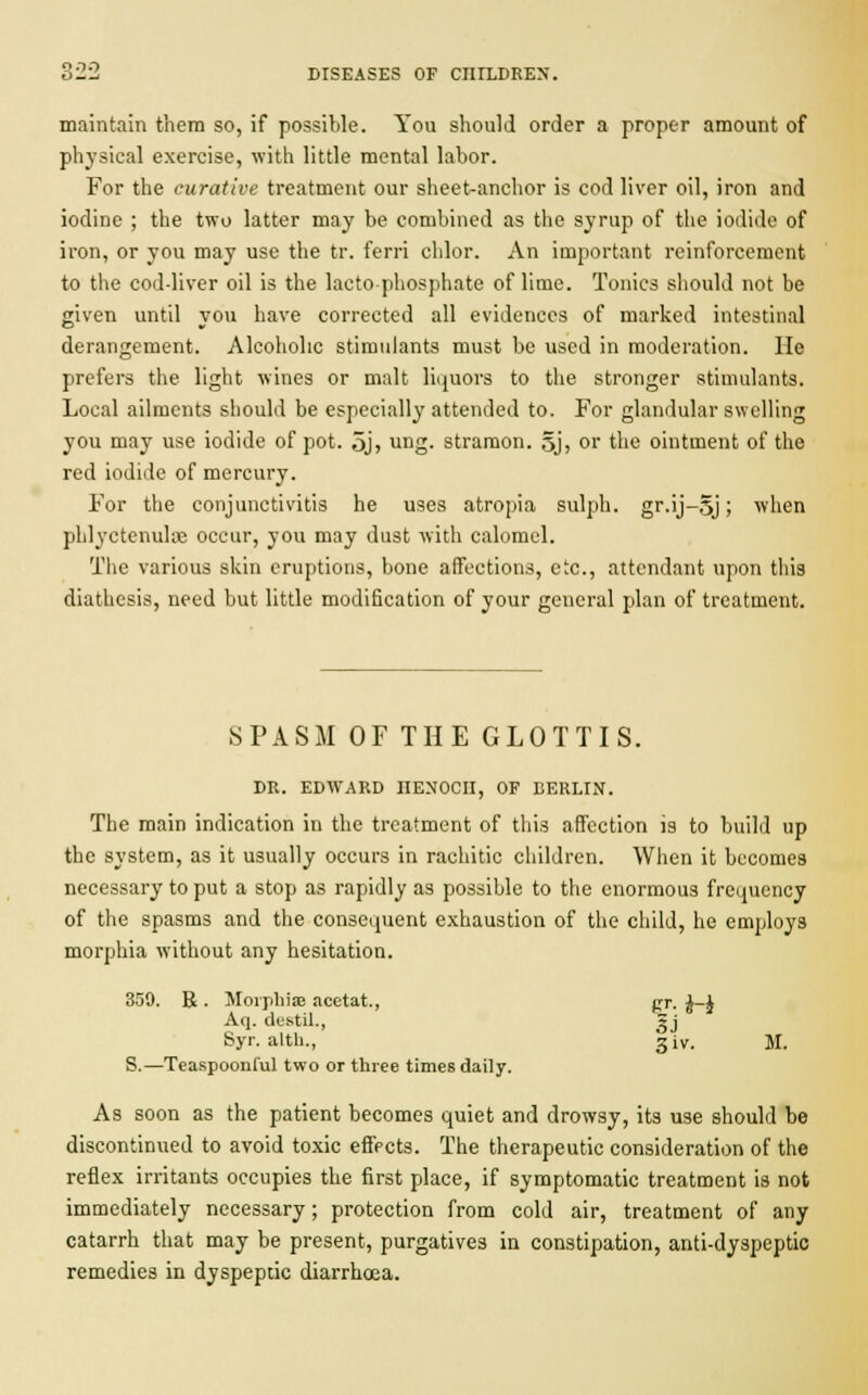 maintain them so, if possible. You should order a proper amount of physical exercise, with little mental labor. For the curative treatment our sheet-anchor is cod liver oil, iron and iodine ; the two latter may be combined as the syrup of the iodide of iron, or you may use the tr. ferri chlor. An important reinforcement to the cod-liver oil is the lactophosphate of lime. Tonics should not be given until you have corrected all evidences of marked intestinal derangement. Alcoholic stimulants must be used in moderation. He prefers the light wines or malt liquors to the stronger stimulants. Local ailments should be especially attended to. For glandular swelling you may use iodide of pot. 5j, ung. stramon. 5j, or the ointment of the red iodide of mercury. For the conjunctivitis he uses atropia sulph. gr.ij-5j; when phlyctenular occur, you may dust with calomel. The various skin eruptions, bone affections, etc., attendant upon this diathesis, need but little modification of your general plan of treatment. SPASM OF THE GLOTTIS. DR. EDWARD IIENOCH, OF BERLIN. The main indication in the treatment of this affection is to build up the system, as it usually occurs in rachitic children. When it becomes necessary to put a stop as rapidly as possible to the enormous frequency of the spasms and the consequent exhaustion of the child, he employs morphia without any hesitation. 359. R . Morphise acetat., pr. J-J Aq. destil., »j Syr. altb., g iv. M. S.—Teaspoonful two or three times daily. As soon as the patient becomes quiet and drowsy, its use should be discontinued to avoid toxic effects. The therapeutic consideration of the reflex irritants occupies the first place, if symptomatic treatment is not immediately necessary; protection from cold air, treatment of any catarrh that may be present, purgatives in constipation, anti-dyspeptic remedies in dyspeptic diarrhoea.