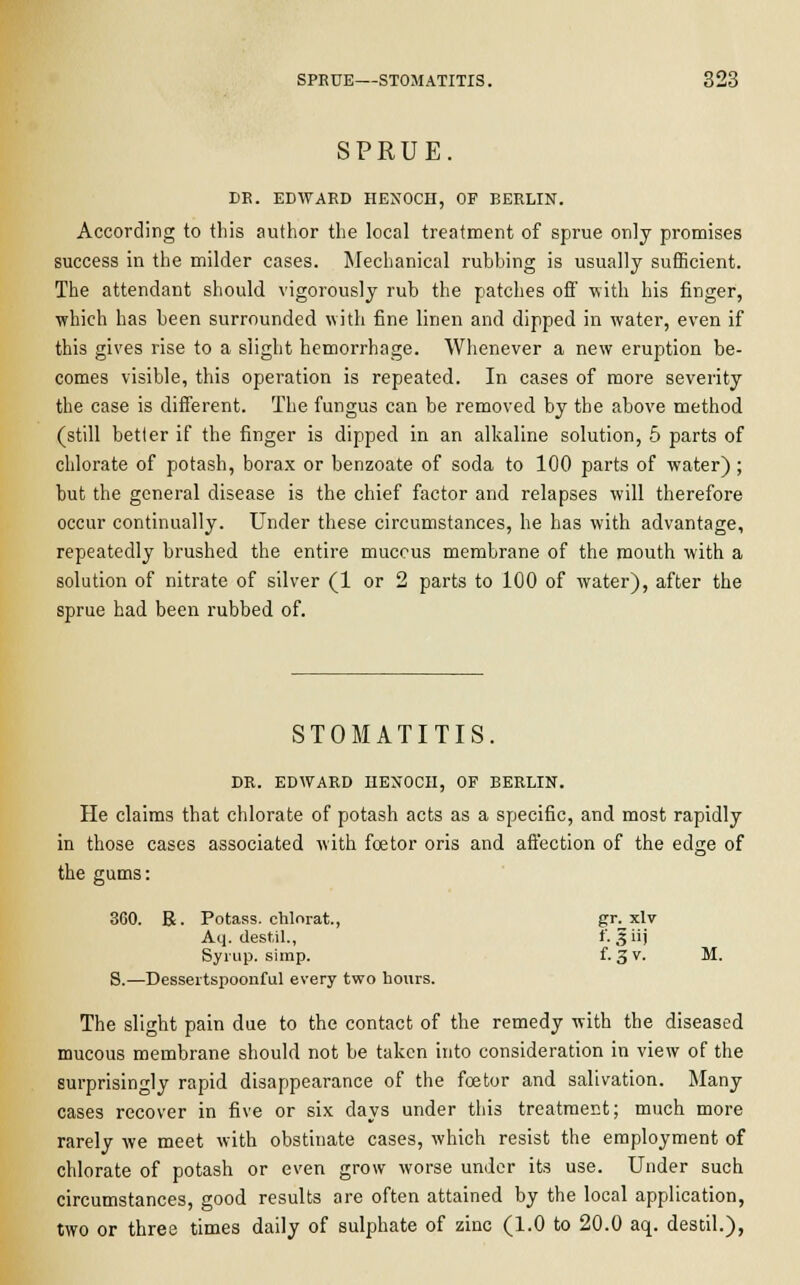 SPRUE. DR. EDWARD HENOCH, OF BERLIN. According to this author the local treatment of sprue only promises success in the milder cases. Mechanical rubbing is usually sufficient. The attendant should vigorously rub the patches off with his finger, which has been surrounded with fine linen and dipped in water, even if this gives rise to a slight hemorrhage. Whenever a new eruption be- comes visible, this operation is repeated. In cases of more severity the case is different. The fungus can be removed by the above method (still better if the finger is dipped in an alkaline solution, 5 parts of chlorate of potash, borax or benzoate of soda to 100 parts of water) ; but the general disease is the chief factor and relapses will therefore occur continually. Under these circumstances, he has with advantage, repeatedly brushed the entire mucous membrane of the mouth with a solution of nitrate of silver (1 or 2 parts to 100 of water), after the sprue had been rubbed of. STOMATITIS. DR. EDWARD HENOCH, OF BERLIN. He claims that chlorate of potash acts as a specific, and most rapidly in those cases associated with fcetor oris and affection of the edge of the gums: 360. R. Potass, chlnrat, ?r^xlv Aq. destil., f. § iij Syrup, simp. f. 3v- M. S.—Dessertspoonful every two hours. The slight pain due to the contact of the remedy with the diseased mucous membrane should not be taken into consideration in view of the surprisingly rapid disappearance of the foetor and salivation. Many cases recover in five or six days under this treatment; much more rarely we meet with obstinate cases, which resist the employment of chlorate of potash or even grow worse under its use. Under such circumstances, good results are often attained by the local application, two or three times daily of sulphate of zinc (1.0 to 20.0 aq. destil.),