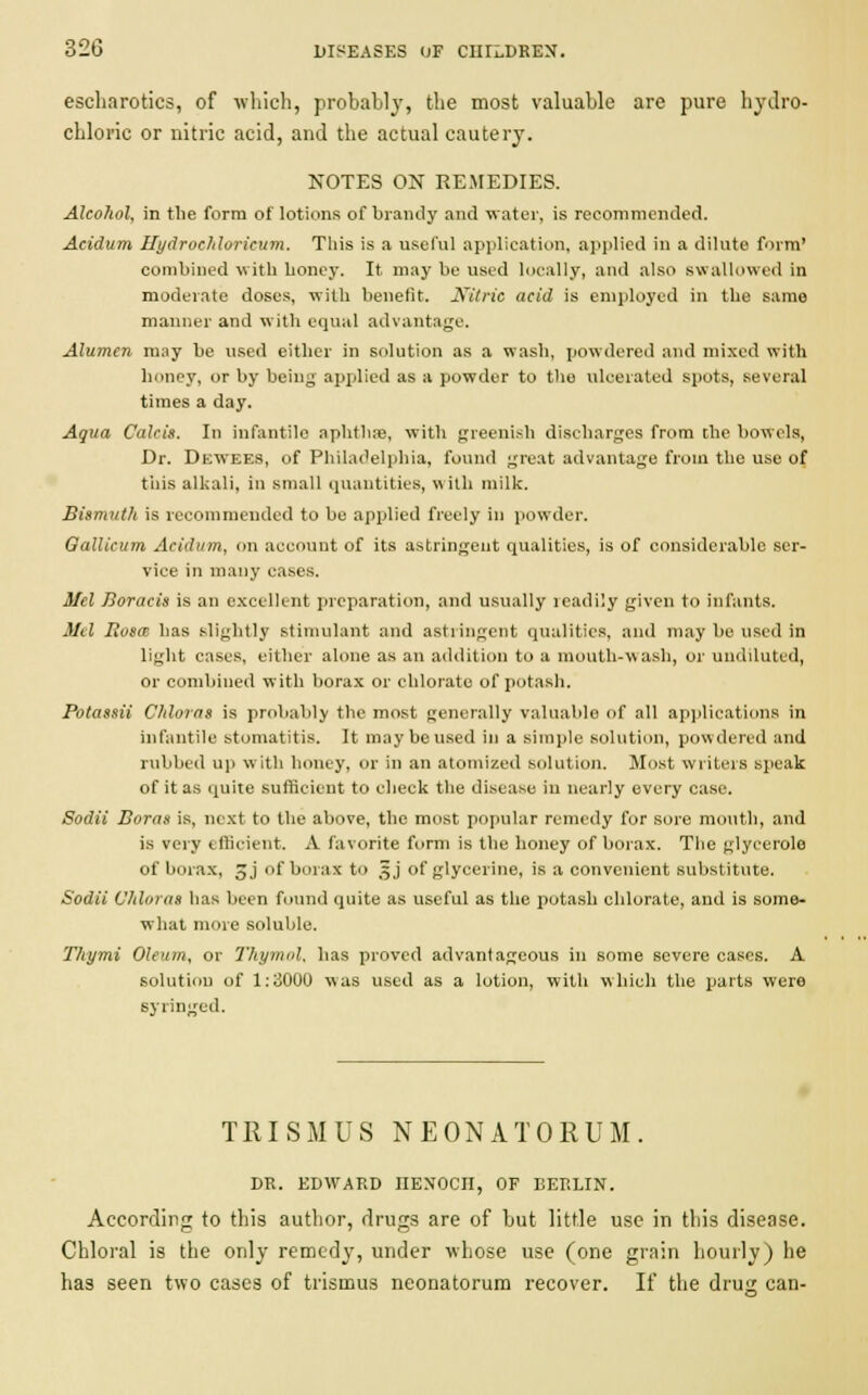 escharotics, of which, probably, the most valuable are pure hydro- chloric or nitric acid, and the actual cautery. NOTES ON REMEDIES. Alcohol, in the form of lotions of brandy and water, is recommended. Acidum Hydrochloricum. This is a useful application, applied in a dilute form' combined with honey. It. may be used locally, and also swallowed in moderate doses, with benefit. Nitric acid is employed in the same manner and with equal advantage. Alumen may he used either in solution as a wash, powdered and mixed with honey, or by being applied as a powder to the ulcerated spots, several times a day. Aqua Calcis. In infantile nphthie, with greenish discharges from the bowels, Dr. Dkwees, of Philadelphia, found great advantage from the use of tiiis alkali, in small quantities, with milk. Bismuth is recommended to be applied freely in powder. Gallicum Acidum, on account of its astringent qualities, is of considerable ser- vice in many eases. Mel Thoracis is an excellent preparation, and usually readily given to infants. Mil Rosa; has slightly stimulant and astiingcnt qualities, and may be used in light cases, either alone as an addition to a mouth-wash, or undiluted, or combined with borax or chlorate of potash. Potassii Chloras is probably the most generally valuable of all applications in infantile stomatitis. It may be used in a simple solution, powdered and rubbed up with honey, or in an atomized solution. Most writers speak of it as quite sufficient to cheek the disease in nearly every case. Sodii Boras is, next to the above, the most popular remedy for sore mouth, and is very efficient. A favorite form is the honey of boras. The glycerols of borax, 3J of borax to gj of glycerine, is a convenient substitute. Sodii Chloras has been found quite as useful as the potash chlorate, and is some- what more soluble. Tliymi Oleum, or Thymol, has proved advantageous in some severe cases. A solution of 1:3000 was used as a lotion, with which the parts were syringed. TRISMUS NEONATORUM. DR. EDWARD IIENOCII, OF BERLIN. According to this author, drugs are of but little use in this disease. Chloral is the only remedy, under whose use (one grain hourly) he has seen two cases of trismus neonatorum recover. If the dru«: can-