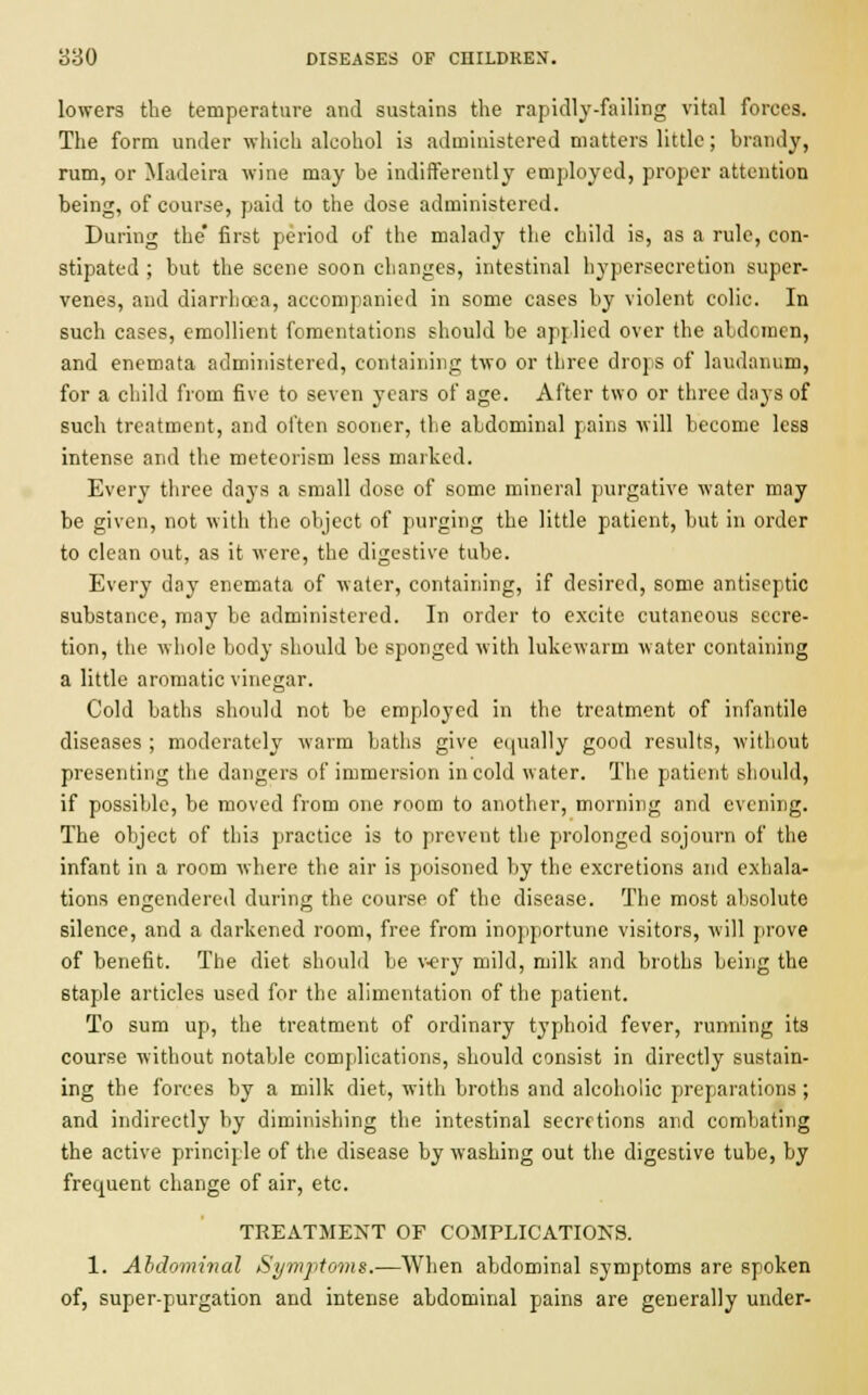 lowers the temperature and sustains the rapidly-failing vital forces. The form under which alcohol is administered matters little; brandy, rum, or Madeira wine may be indifferently employed, proper attention being, of course, paid to the dose administered. During the* first period of the malady the child is, as a rule, con- stipated ; but the scene soon changes, intestinal hypersecretion super- venes, and diarrhoea, accompanied in some cases by violent colic. In such cases, emollient fomentations should be applied over the abdomen, and enemata administered, containing two or three drops of laudanum, for a child from five to seven years of age. After two or three days of such treatment, and often sooner, the abdominal pains will become less intense and the meteorism less marked. Every three days a small dose of some mineral purgative water may be given, not with the object of purging the little patient, but in order to clean out, as it were, the digestive tube. Every day enemata of water, containing, if desired, some antiseptic substance, may be administered. In order to excite cutaneous secre- tion, the whole body should be sponged with lukewarm water containing a little aromatic vinegar. Cold baths should not be employed in the treatment of infantile diseases ; moderately warm baths give equally good results, without presenting the dangers of immersion in cold water. The patient should, if possible, be moved from one room to another, morning and evening. The object of this practice is to prevent the prolonged sojourn of the infant in a room where the air is poisoned by the excretions and exhala- tions engendered daring the course of the disease. The most absolute silence, and a darkened room, free from inopportune visitors, will prove of benefit. The diet should be very mild, milk and broths being the staple articles used for the alimentation of the patient. To sum up, the treatment of ordinary typhoid fever, running its course without notable complications, should consist in directly sustain- ing the forces by a milk diet, with broths and alcoholic preparations; and indirectly by diminishing the intestinal secretions and combating the active principle of the disease by washing out the digestive tube, by frequent change of air, etc. TREATMENT OF COMPLICATIONS. 1. Abdominal Symptoms.-—When abdominal symptoms are spoken of, super-purgation and intense abdominal pains are generally under-