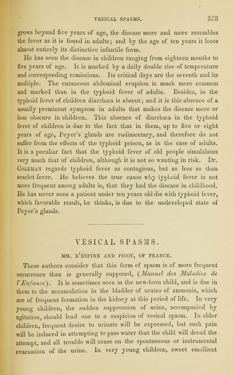 VESICAL SPASMS. 6u6 grows beyond five years of age, the disease more and more resembles the fever as it is found in adults; and by the age of ten years it loses almost entirely its distinctive infantile form. He has seen the disease in children ranging from eighteen months to five years of age. It is marked by a daily double rise of temperature and corresponding remissions. Its critical days are the seventh and its multiple. The cutaneous abdominal eruption is much more common and marked than in the typhoid fever of adults. Besides, in the typhoid fever of children diarrhoea is absent; and it is this absence of a usually prominent symptom in adults that makes the disease more or less obscure in children. This absence of diarrhoea in the typhoid fever of children is due to the fact that in them, up to five or eight years of age, Peyer's glands are rudimentary, and therefore do not suffer from the effects of the typhoid poison, as in the case of adults. It is a peculiar fact that the typhoid fever of old people simulalates very much that of children, although it is not so wanting in risk. Dr. Coleman regards typhoid fever as contagious, but as less so than scarlet fever. He believes the true cause why typhoid fever is not more frequent among adults is, that they had the disease in childhood. He has never seen a patient under ten years old die with typhoid fever, which favorable result, he thinks, is due to the undeveloped state of Peyer's glands. VESICAL SPASMS. MM. d'eSPINE AND PICOT, OF FRANCE. These authors consider that this form of spasm is of more frequent occurrence than is generally supposed, {Manuel des Maladies de VJSnfance). It is sometimes seen in the new-born child, and is due in them to the accumulation in the bladder of urates of ammonia, which are of frequent formation in the kidney at this period of life. In very young children, the sudden suppression of urine, accompanied by agitation, should lead one to a suspicion of vesical spasm. In older children, frequent desire to urinate will be expressed, but such pain will be induced in attempting to pass water that the child will dread the attempt, and all trouble will cease on the spontaneous or instrumental evacuation of the urine. In very young children, sweet emollient