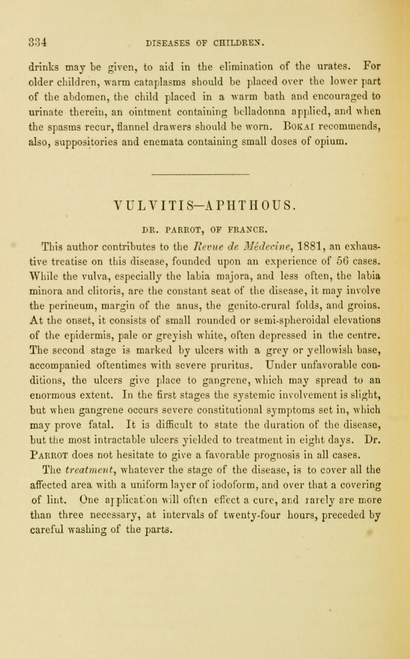 drinks may be given, to aid in the elimination of the urates. For older children, warm cataplasms should be placed over the lower part of the abdomen, the child placed in a warm bath and encouraged to urinate therein, an ointment containing belladonna applied, and when the spasms recur, flannel drawers should be worn. BokaI recommends, also, suppositories and enemata containing small doses of opium. VULVITIS-ATHTHOUS. DR. FARROT, OF FRANCE. This author contributes to the Revue de Medecine, 1881, an exhaus- tive treatise on this disease, founded upon an experience of 56 cases. While the vulva, especially the labia majora, and less often, the labia minora and clitoris, are the constant seat of the disease, it may involve the perineum, margin of the anus, the genito-crural folds, and groins. At the onset, it consists of small rounded or semi-spheroidal elevations of the epidermis, pale or greyish white, often depressed in the centre. The second stage is marked by ulcers with a grey or yellowish base, accompanied oftentimes with severe pruritus. Under unfavorable con- ditions, the ulcers give place to gangrene, which may spread to an enormous extent. In the first stages the systemic involvement is slight, but when gangrene occurs severe constitutional symptoms set in, which may prove fatal. It i3 difficult to state the duration of the disease, but the most intractable ulcers yielded to treatment in eight days. Dr. Parrot does not hesitate to give a favorable prognosis in all cases. The treatment, whatever the stage of the disease, is to cover all the affected area with a uniform layer of iodoform, and over that a covering of lint. One application will often effect a cure, and rarely are more than three necessary, at intervals of twenty-four hours, preceded by careful washing of the parts.