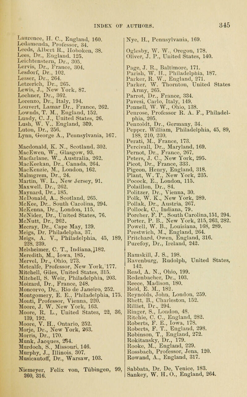 Laurence, H. C, England, 160. Ledamenda, Professor, 34. Leeds, Albert R., lloboken, 38. Lees, Dr., England. 125. Leichtenstem, Dr., 305. Lervis, Dr., France, 304. Lesdorf, Dr., 102. Lesser, Dr., 264. Letzerich, Dr., 265. Lewis, J., New York, 87. Lochner, Dr., 362. Lorenzo, Dr., Italy, 194. Louvert, Lamar Dr., France, 262. Lownds, T. M., England, 152. Lundy, C. J., United States, 26. Lush, W. V.. England, 309. Luton, Dr., 256. Lynn, George A., Pennsylvania, 167. Macdonald, K. N., Scotland, 303. MacEweu, W., Glasgow, 93. Macfarlane. W., Australia, 263. MacKeekan, Dr., Canada, 264. MacKenzie, M., London, 163. Malmgrem, Dr., 24. Martin, W. L., New Jersey, 91. Maxwell. Dr., 262. Maynard, Dr., 185. McDonald, A., Scotland, 265. McKee, Dr.. South Carolina, 294. McKenna, Dr., London, 115. McNider, Dr., United States, 76. McNutt, Dr., 262. Mecray, Dr., Cape May, 139. Meigs, Dr. Philadelpha, 37. Meigs, A. V., Philadelphia, 45, 189, 228, 239. Melsheimer, C. T., Indiana,]182. Meredith, M., Iowa, 185. Mervel, Dr., Ohio, 273. Metcalfe, Professor, New York,'177. Mitchell, Giles, United States, 315. Mitchell, S. Weir, Philadelphia, 203. Moizard, Dr., France, 248. Moncorvo, Dr., Rio de Janeiro, 252. Montgomery, E. E., Philadelphia, 175. Monti, Professor, Vienna, 230. Moore, J. W. New York, 163. Moore, R. L., United States, 22, 36, 139 192. Moore, V. H., Ontario, 252. Morje, Dr., New York, 263. Morris, Dr., 170. Munk, Jacques, 3T54. Murdoch, S., Missouri, 146. Murphy, J., Illinois, 307. Musicautoff, Dr., Warsaw, 103. Niemeyer, Felix von, Tubingen, 99, 260, 316. Nye, H., Pennsylvania, 169. Oglesby, W. W., Oregon, 178. Oliver, J. P., United States, 140. Page, J. R., Baltimore, 171. Parish, W. H., Philadelphia, 187. Parker, R. W., England, 271. Parker, W. Thornton, United States Army, 265. Parrot, Dr., France, 334. Pavesi, Carlo, Italy, 149. Pennell, W. W., Ohio, 138. Penrose, Professor R. A. F., Philadel- phia, 305. Penzoldt, Dr., Germany, 34. Pepper. William, Philadelphia, 45, 89, 188, 310, 330. Perati, M., France, 173. Percivall, Dr., Maryland, 169. Pernot, Dr., France, 267. Peters, J. O, New York, 295. Picot, Dr., France, 333. Pigeon, Henry, England, 318. Plant, W. T., New York, 335. Pocock, E., London, 115. Polaillon, Dr., 84. Politzer, Dr., Vienna, 30. Polk, W. K., New York, 289. Pollak, Dr., Austria, 267. Pollock, C, Indiana, 79. Porcher, F. P., South Carolina, 151, 294. Porter, P. B., New York, 215,263, 283. Powell, W. B., Louisiana, 168, 289. Prestwich, M., England, 264. Pritchard, Owen, England, 316. Purefoy, Dr., Ireland, 242. Ramskill, J. S., 198. Ravenburg, Rudolph, United States, 142. Read, A. N, Ohio, 199. Redenbacher, Dr., 103. Reece, Madison, 180. Reid, E. M., 182. Reynolds, John, London, 259. Rhett, B., Charleston, 152. Rilliet, Dr., 394. Ringer, S., London, 48. Ritchie, C. O, England, 282. Roberts, F. E., Iowa, 178. Roberts, F. T., England, 298. Robinson, T., England, 272. Rokitansky, Dr., 179. Rooke, M., England, 239. Rossbach, Professor, Jena, 130. Rowand, A., England, 317. Sabbata, Dr. De, Venice, 183. Sankey, W. H. O., England, 264.