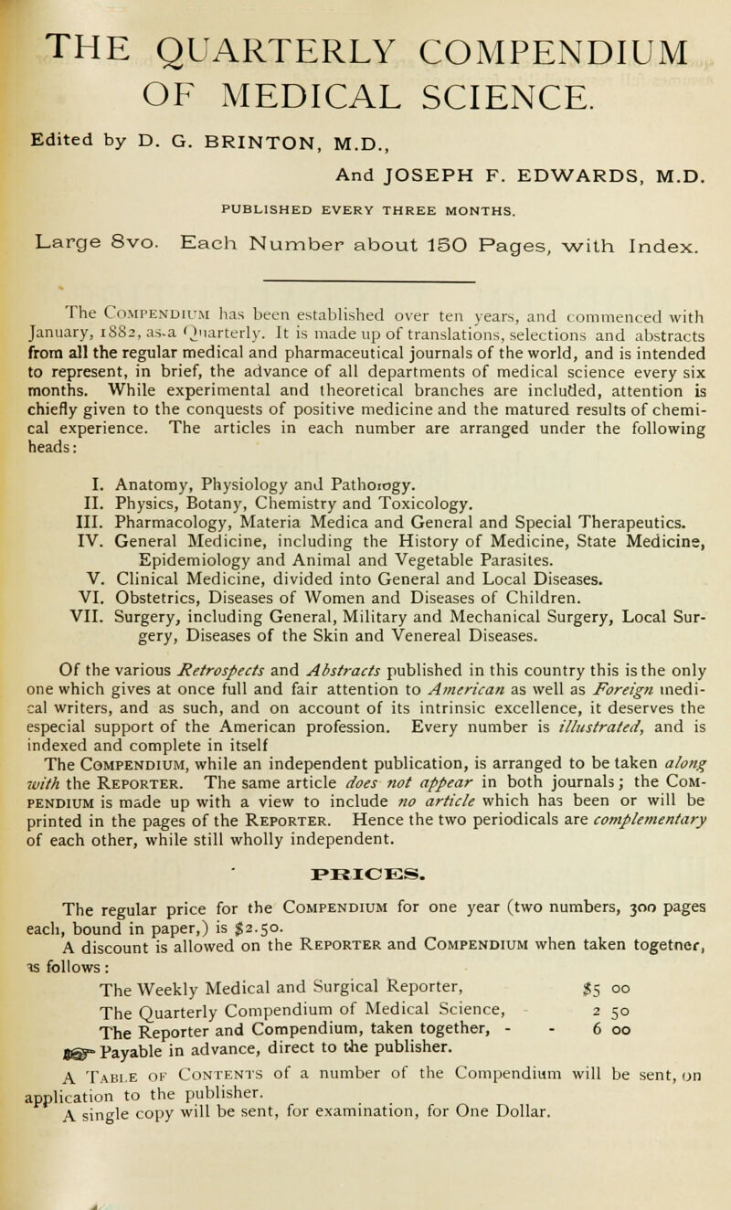 THE QUARTERLY COMPENDIUM OF MEDICAL SCIENCE. Edited by D. G. BRINTON, M.D., And JOSEPH F. EDWARDS, M.D. PUBLISHED EVERY THREE MONTHS. Large 8vo. Each Number about 150 Pages, with Index. The Compendium has been established over ten years, and commenced with January, 1882, as-a Quarterly. It is made up of translations, selections and abstracts from all the regular medical and pharmaceutical journals of the world, and is intended to represent, in brief, the advance of all departments of medical science every six months. While experimental and theoretical branches are included, attention is chiefly given to the conquests of positive medicine and the matured results of chemi- cal experience. The articles in each number are arranged under the following heads: I. Anatomy, Physiology and Pathoiogy. II. Physics, Botany, Chemistry and Toxicology. III. Pharmacology, Materia Medica and General and Special Therapeutics. IV. General Medicine, including the History of Medicine, State Medicine, Epidemiology and Animal and Vegetable Parasites. V. Clinical Medicine, divided into General and Local Diseases. VI. Obstetrics, Diseases of Women and Diseases of Children. VII. Surgery, including General, Military and Mechanical Surgery, Local Sur- gery, Diseases of the Skin and Venereal Diseases. Of the various Retrospects and Abstracts published in this country this is the only one which gives at once full and fair attention to American as well as Foreign medi- cal writers, and as such, and on account of its intrinsic excellence, it deserves the especial support of the American profession. Every number is illustrated, and is indexed and complete in itself The Compendium, while an independent publication, is arranged to be taken along with the Reporter. The same article does not appear in both journals; the Com- pendium is made up with a view to include no article which has been or will be printed in the pages of the Reporter. Hence the two periodicals are complementary of each other, while still wholly independent. PRICES. The regular price for the Compendium for one year (two numbers, 300 pages each, bound in paper,) is $2.50. A discount is allowed on the Reporter and Compendium when taken togetner, is follows: The Weekly Medical and Surgical Reporter, #5 00 The Quarterly Compendium of Medical Science, 2 50 The Reporter and Compendium, taken together, - - 6 00 8@- Payable in advance, direct to the publisher. A Table of Contents of a number of the Compendium will be sent, on application to the publisher. A single copy will be sent, for examination, for One Dollar.