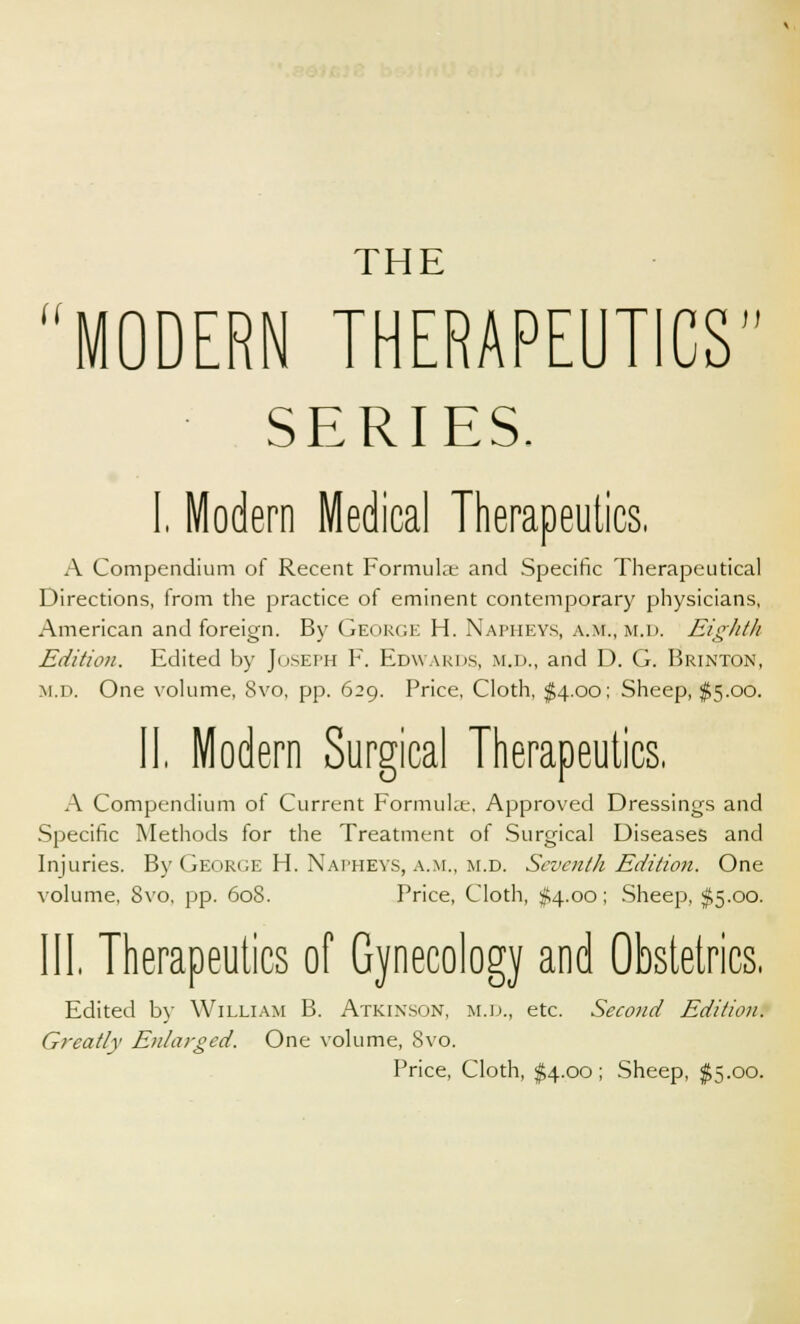 THE MODERN THERAPEUTICS SERIES. I, Modern Medical Therapeutics, A Compendium of Recent Formula; and Specific Therapeutical Directions, from the practice of eminent contemporary physicians, American and foreign. By George H. Napheys, a.m., m.d. Eighth Edition. Edited by Joseph F. Edwards, m.d., and D. G. Brinton, m.d. One volume, 8vo, pp. 629. Price, Cloth, $4.00; Sheep, $5.00. II, Modern Surgical Therapeutics, A Compendium of Current Formuke, Approved Dressings and Specific Methods for the Treatment of Surgical Diseases and Injuries. By George H. Napheys, a.m., m.d. Seventh Edition. One volume, Svo, pp. 608. Price, Cloth, #4.00; Sheep, $5.00. Ill Therapeutics of Gynecology and Obstetrics, Edited by William B. Atkinson, m.d., etc. Second Edition. Greatly Enlarged. One volume, Svo. Price, Cloth, $4.00; Sheep, $5.00.