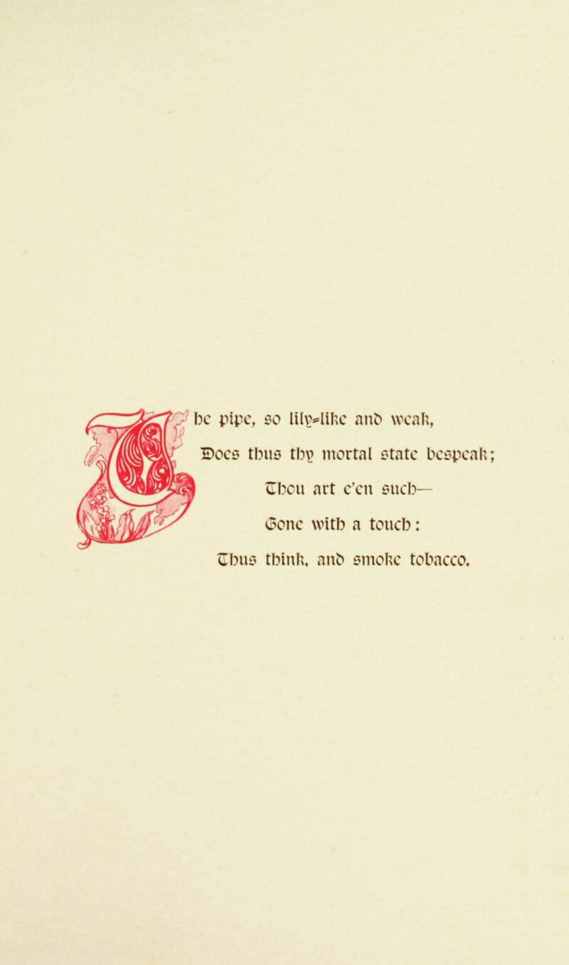 be pipe, 00 lil\>lil;c anb weal;, Does tbus thy mortal state bespeak; (tbou art e'en sucb— (Bone witb a toucb: Cbus tbina, anb smoke tobacco.