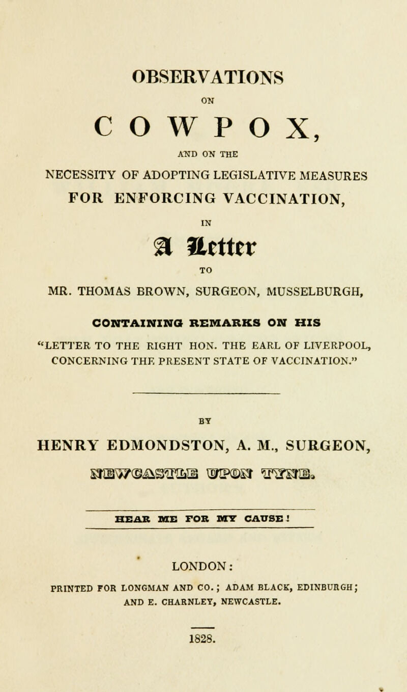 ON C O W P O X, AND ON THE NECESSITY OF ADOPTING LEGISLATIVE MEASURES FOR ENFORCING VACCINATION, % Uttttx TO MR. THOMAS BROWN, SURGEON, MUSSELBURGH, CONTAINING REMARKS ON HIS LETTER TO THE RIGHT HON. THE EARL OF LIVERPOOL, CONCERNING THE PRESENT STATE OF VACCINATION. BY HENRY EDMONDSTON, A. M., SURGEON, HEAR IWE FOB MY CAUSE' LONDON: PRINTED FOR LONGMAN AND CO. J ADAM BLACK, EDINBURGH; AND E. CHARNLET, NEWCASTLE. 1828.