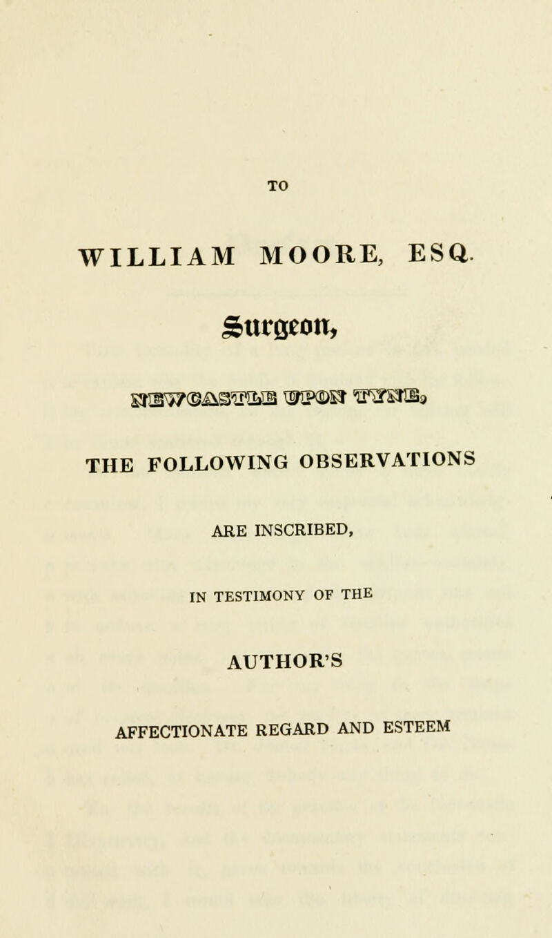 TO WILLIAM MOORE, ESQ. burgeon, THE FOLLOWING OBSERVATIONS ARE INSCRIBED, IN TESTIMONY OF THE AUTHORS AFFECTIONATE REGARD AND ESTEEM
