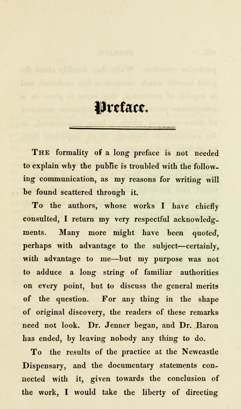 Preface* The formality of a long preface is not needed to explain why the public is troubled with the follow- ing communication, as my reasons for writing will be found scattered through it. To the authors, whose works I have chiefly consulted, I return my very respectful acknowledg- ments. Many more might have been quoted, perhaps with advantage to the subject—certainly, with advantage to me—but my purpose was not to adduce a long string of familiar authorities on every point, but to discuss the general merits of the question. For any thing in the shape of original discovery, the readers of these remarks need not look. Dr. Jenner began, and Dr. Baron has ended, by leaving nobody any thing to do. To the results of the practice at the Newcastle Dispensary, and the documentary statements con- nected with it, given towards the conclusion of the work, I would take the liberty of directing
