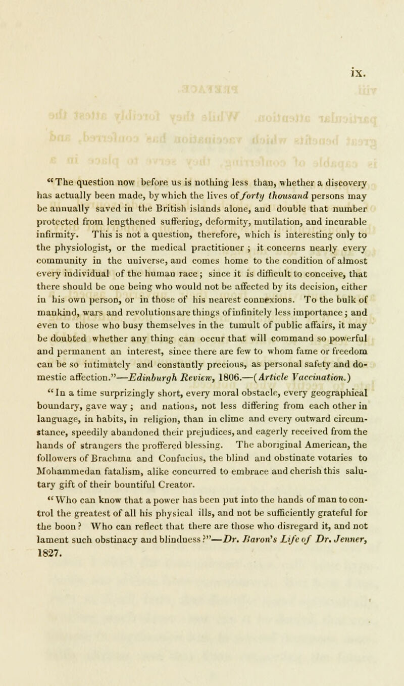 IX. The question now before us is nothing- less than, whether a discovery has actually been made, by which the lives of forty thousand persons may be annually saved in the British islands alone, and double that number protected from lengthened sufferiug, deformity, mutilation, and incurable infirmity. This is not a question, therefore, which is interesting only to the physiologist, or the medical practitioner ; it concerns nearly every community in the uuiverse, and comes home to the condition of almost every individual of the human race; since it is difficult to conceive, that there should be one being who would not be affected by its decision, either in his own person, or in those of his nearest connexions. To the bulk of mankind, wars and revolutions are things of infinitely less importance; and even to those who busy themselves in the tumult of public affairs, it may be doubted whether any thing can occur that will command so powerful and permanent an interest, since there are few to whom fame or freedom can be so intimately and constantly precious, as personal safety and do- mestic affection.—Edinburgh Review, 1806.—(Article Vaccination.) In a time surprizingly short, every moral obstacle, every geographical boundary, gave way ; and nations, not less differing from each other in language, in habits, in religion, than in clime and every outward circum- stance, speedily abandoned their prejudices, and eagerly received from the hands of strangers the proffered blessing. The aboriginal American, the followers of Brachma and Confucius, the blind and obstinate votaries to Mohammedan fatalism, alike concurred to embrace and cherish this salu- tary gift of their bountiful Creator. Who can know that a power has been put into the hands of man to con- trol the greatest of all his physical ills, and not be sufficiently grateful for the boon ? Who can reflect that there are those who disregard it, and not lament such obstinacy and blindness ?—Dr. Huron's Life of Dr. Jenner, 1827.