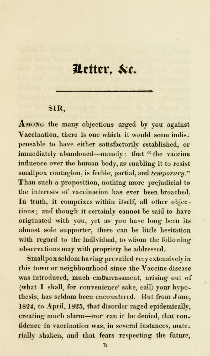 Uttttv* && SIR, Among the many objections urged by you against Vaccination, there is one which it would seem indis- pensable to have either satisfactorily established, or immediately abandoned—namely : that  the vaccine influence over the human body, as enabling it to resist smallpox contagion, is feeble, partial, and temporary. Thau such a proposition, nothing more prejudicial to the interests of vaccination has ever been broached. In truth, it comprizes within itself, all other objec- tions ; and though it certainly cannot be said to have originated with you, yet as you have long been its almost sole supporter, there can be little hesitation with regard to the individual, to whom the following observations may with propriety be addressed. Smallpox seldom having prevailed very extensively in this town or neighbourhood since the Vaccine disease was introduced, much embarrassment, arising out of (what I shall, for convenience' sake, call) your hypo- thesis, has seldom been encountered. But from June, 1824, to April, 1825, that disorder raged epidemically, creating much alarm—nor can it be denied, that con- fidence in vaccination was, in several instances, mate- rially shaken, and that fears respecting the future,