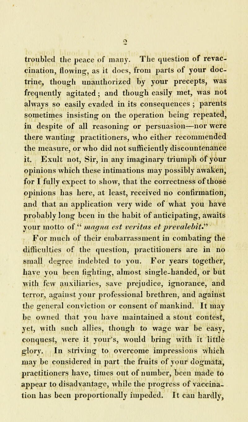 troubled the peace of many. The question of revac- cination, flowing, as it does, from parts of your doc- trine, though unauthorized by your precepts, was frequently agitated: and though easily met, was not always so easily evaded in its consequences ; parents sometimes insisting on the ojjeration being repeated, in despite of all reasoning or persuasion—nor were there wanting practitioners, who either recommended the measure, or who did not sufficiently discountenance it. Exult not, Sir, in any imaginary triumph of your opinions which these intimations may possibly awaken, for I fully expect to show, that the correctness of those opinions has here, at least, received no confirmation, and that an application very wide of what you have probably long been in the habit of anticipating, awaits your motto of  magna est Veritas et prevalebit For much of their embarrassment in combating the difficulties of the question, practitioners are in no small degree indebted to you. For years together, have you been lighting, almost single-handed, or but with few auxiliaries, save prejudice, ignorance, and terror, against your professional brethren, and against the general conviction or consent of mankind. It may be owned that you have maintained a stout contest, yet, with such allies, though to wage war be easy, conquest, were it your's, would bring with it little glory. In striving to overcome impressions which may be considered in part the fruits of your dogmata, practitioners have, times out of number, been made to appear to disadvantage, while the j>rogrcss of vaccina- tion has been proportionally impeded. It can hardly,