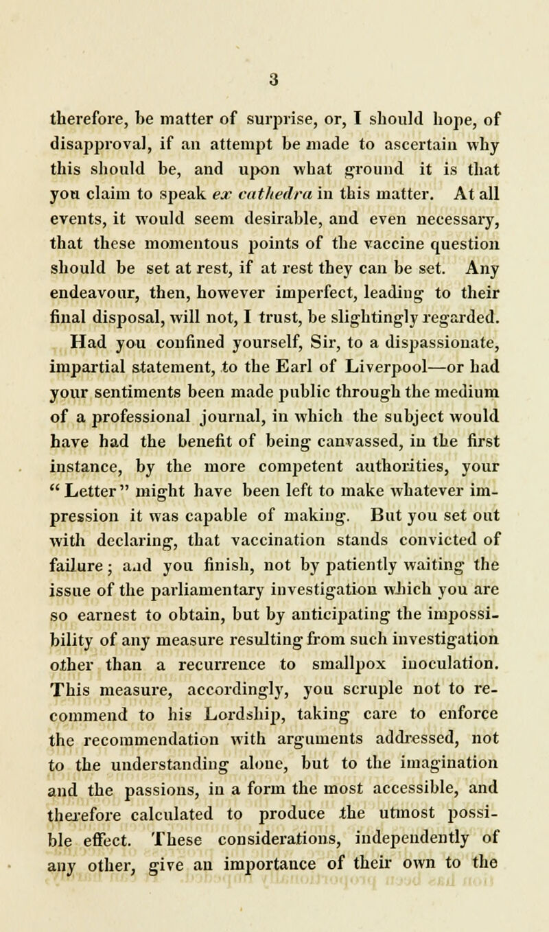 disapproval, if an attempt be made to ascertain why this should be, and upon what ground it is that you claim to speak ex cathedra in this matter. At all events, it would seem desirable, and even necessary, that these momentous points of the vaccine question should be set at rest, if at rest they can be set. Any endeavour, then, however imperfect, leading to their final disposal, will not, I trust, be slightingly regarded. Had you confined yourself, Sir, to a dispassionate, impartial statement, to the Earl of Liverpool—or had your sentiments been made public through the medium of a professional journal, in which the subject would have had the benefit of being canvassed, in the first instance, by the more competent authorities, your  Letter might have been left to make whatever im- pression it was capable of making. But you set out with declaring, that vaccination stands convicted of failure; aad you finish, not by patiently waiting the issue of the parliamentary investigation which you are so earnest to obtain, but by anticipating the impossi- bility of any measure resulting from such investigation other than a recurrence to smallpox inoculation. This measure, accordingly, you scruple not to re- commend to his Lordship, taking care to enforce the recommendation with arguments addressed, not to the understanding alone, but to the imagination and the passions, in a form the most accessible, and therefore calculated to produce the utmost possi- ble effect. These considerations, independently of any other, give an importance of their own to the
