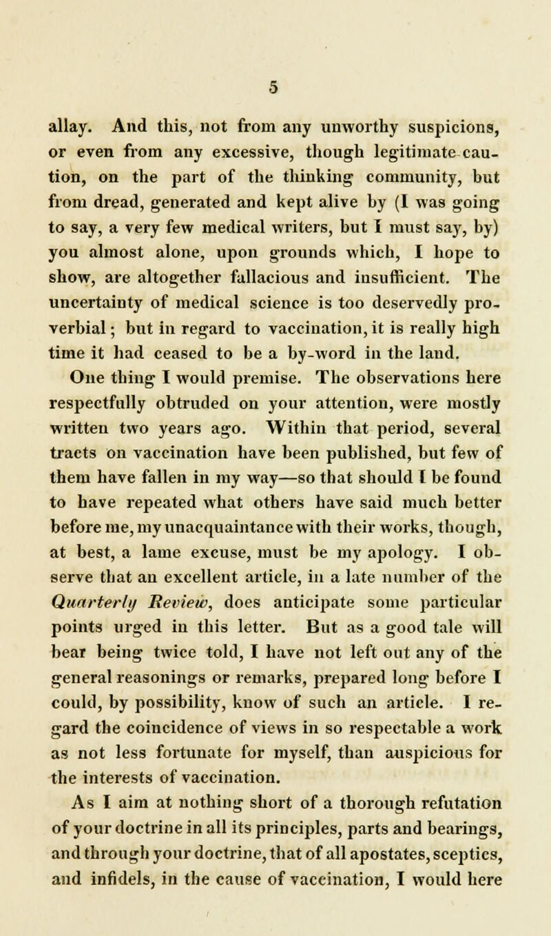 allay. And this, not from any unworthy suspicions, or even from any excessive, though legitimate cau- tion, on the part of the thinking community, but from dread, generated and kept alive by (I was going to say, a very few medical writers, but I must say, by) you almost alone, upon grounds which, I hope to show, are altogether fallacious and insufficient. The uncertainty of medical science is too deservedly pro- verbial ; but in regard to vaccination, it is really high time it had ceased to be a by-word in the land. One thing I would premise. The observations here respectfully obtruded on your attention, were mostly written two years ago. Within that period, several tracts on vaccination have been published, but few of them have fallen in my way—so that should T be found to have repeated what others have said much better before me, my unacquaintance with their works, though, at best, a lame excuse, must be my apology. I ob- serve that an excellent article, in a late number of the Quarterly Review, does anticipate some particular points urged in this letter. But as a good tale will bear being twice told, I have not left out any of the general reasonings or remarks, prepared long before I could, by possibility, know of such an article. I re- gard the coincidence of views in so respectable a work as not less fortunate for myself, than auspicious for the interests of vaccination. As I aim at nothing short of a thorough refutation of your doctrine in all its principles, parts and bearings, and through your doctrine, that of all apostates, sceptics, and infidels, in the cause of vaccination, I would here