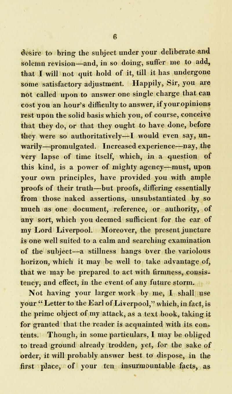 desire to bring the subject under your deliberate and solemn revision—and, in so doing, suffer me to add, that I will not quit hold of it, till it has undergone some satisfactory adjustment. Happily, Sir, you are not called upon to answer one single charge that can cost you an hour's difficulty to answer, if your opinions rest upon the solid basis which you, of course, conceive that they do, or that they ought to have done, before they were so authoritatively—I would even say, un- warily—promulgated. Increased experience—nay, the very lapse of time itself, which, in a question of this kind, is a power of mighty agency—must, upon your own principles, have provided you with ample proofs of their truth—but proofs, differing essentially from those naked assertions, unsubstantiated by so much as one document, reference, or authority, of any sort, which you deemed sufficient for the ear of my Lord Liverpool. Moreover, the present juncture is one well suited to a calm and searching examination of the subject—a stillness hangs Over the variolous horizon, which it may be well to take advantage of, that we may be prepared to act with firmness, consis- tency, and effect, in the event of any future storm. Not having your larger work by me, I shall use your  Letter to the Earl of Liverpool, which, in fact, is the prime object of my attack, as a text book, taking it for granted that the reader is acquainted with its con- tents. Though, in some particulars, I may be obliged to tread ground already trodden, yet, for the sake of order, it will probably answer best to dispose, in the first place, of your ten insurmountable facts, as
