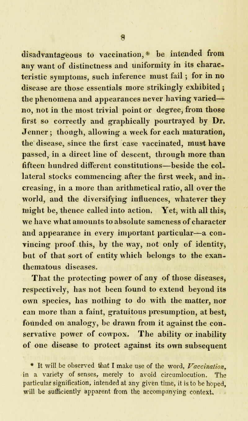 disadvantageous to vaccination,* be intended from any want of distinctness and uniformity in its charac- teristic symptoms, such inference must fail; for in no disease are those essentials more strikingly exhibited; the phenomena and appearances never having varied— no, not in the most trivial point or degree, from those first so correctly and graphically pourtrayed by Dr. Jenner; though, allowing a week for each maturation, the disease, since the first case vaccinated, must have passed, in a direct line of descent, through more than fifteen hundred different constitutions—beside the col- lateral stocks commencing after the first week, and in- creasing, in a more than arithmetical ratio, all over the world, and the diversifying influences, whatever they might be, thence called into action. Yet, with all this, we have what amounts to absolute sameness of character and appearance in every important particular—a con- vincing proof this, by the way, not only of identity, but of that sort of entity which belongs to the exan- thematous diseases. That the protecting power of any of those diseases, respectively, has not been found to extend beyond its own species, has nothing to do with the matter, nor can more than a faint, gratuitous presumption, at best, founded on analogy, be drawn from it against the con- servative power of cowpox. The ability or inability of one disease to protect against its own subsequent • It will be observed that I make use of the word, Vaccination, in a variety of senses, merely to avoid circumlocution. The particular signification, intended at any given time, it is to be hoped, will be sufficiently apparent from the accompanying context.