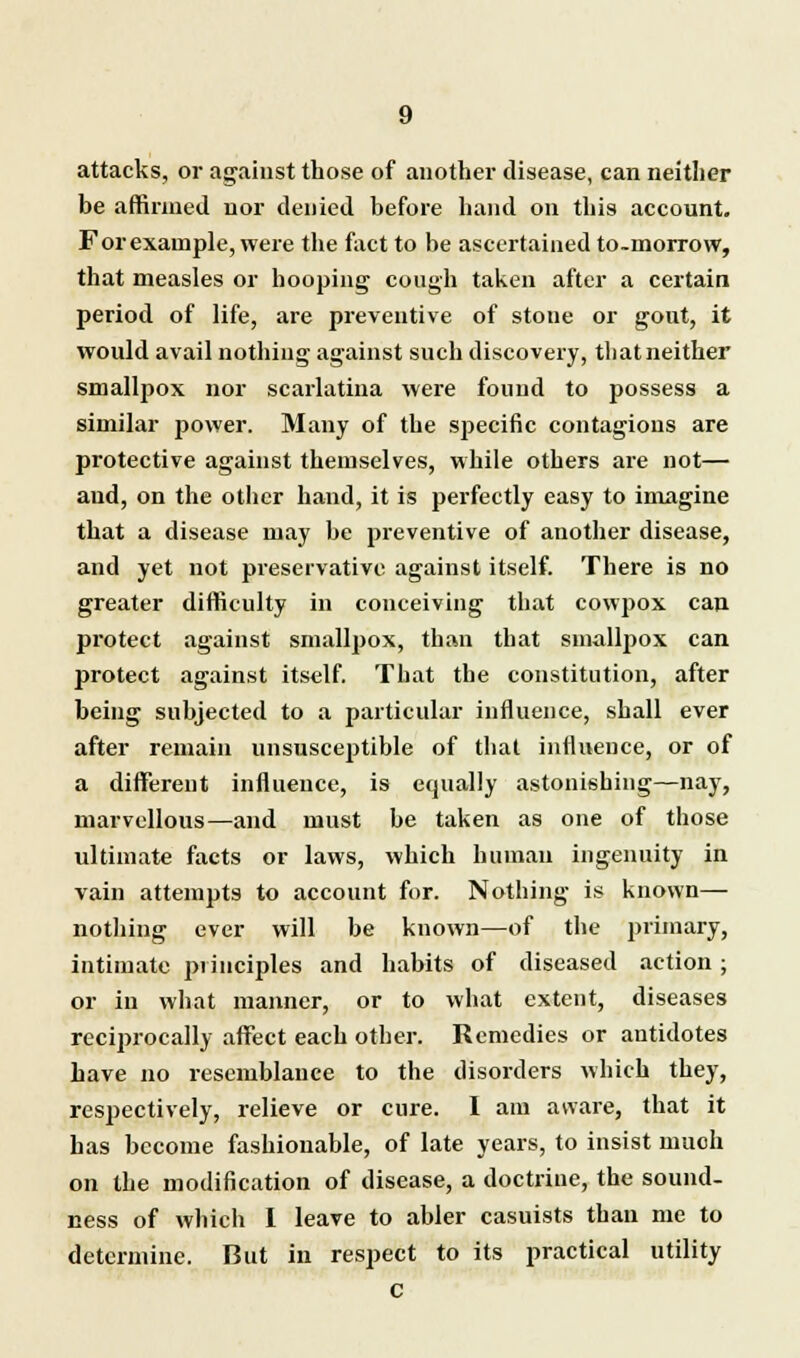 attacks, or against those of another disease, can neither be affirmed nor denied before hand on this account. For example, were the fact to be ascertained to-morrow, that measles or hooping cough taken after a certain period of life, are preventive of stone or gout, it would avail nothing against such discovery, that neither smallpox nor scarlatina were found to possess a similar power. Many of the specific contagious are protective against themselves, while others are not— and, on the other hand, it is perfectly easy to imagine that a disease may be preventive of another disease, and yet not preservative against itself. There is no greater difficulty in conceiving that cowpox can protect against smallpox, than that smallpox can protect against itself. That the constitution, after being subjected to a particular influence, shall ever after remain unsusceptible of that influence, or of a different influence, is equally astonishing—nay, marvellous—and must be taken as one of those ultimate facts or laws, which human ingenuity in vain attempts to account for. Nothing is known— nothing ever will be known—of the primary, intimate piinciples and habits of diseased action; or in what manner, or to what extent, diseases reciprocally affect each other. Remedies or antidotes have no resemblance to the disorders which they, respectively, relieve or cure. I am aware, that it has become fashionable, of late years, to insist much on the modification of disease, a doctrine, the sound- ness of which I leave to abler casuists than me to determine. But in respect to Its practical utility C