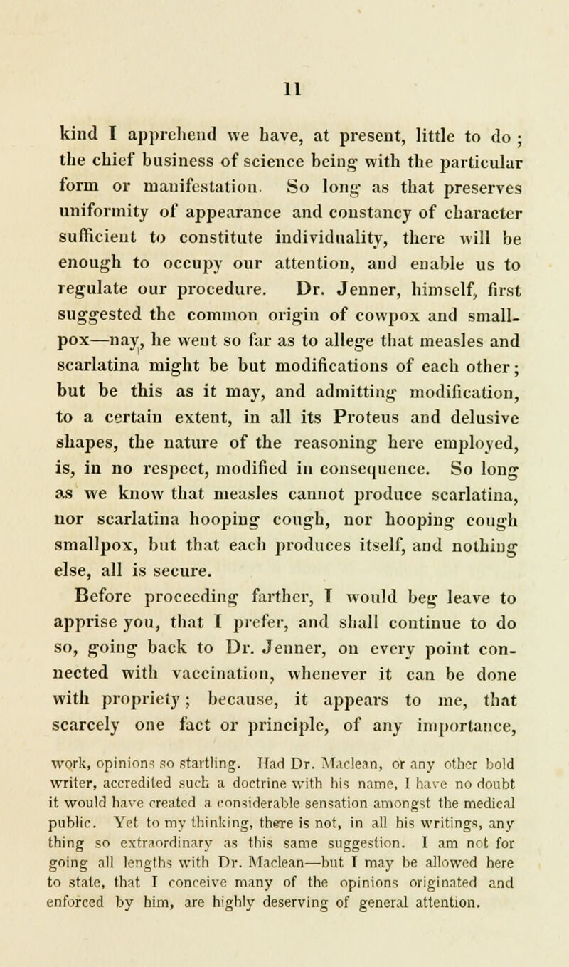 kind I apprehend we have, at present, little to do ; the chief business of science being with the particular form or manifestation. So long as that preserves uniformity of appearance and constancy of character sufficient to constitute individuality, there will be enough to occupy our attention, and enable us to regulate our procedure. Dr. Jenner, himself, first suggested the common origin of cowpox and small- pox—nay, he went so far as to allege that measles and scarlatina might be but modifications of each other; but be this as it may, and admitting modification, to a certain extent, in all its Proteus and delusive shapes, the nature of the reasoning here employed, is, in no respect, modified in consequence. So long as we know that measles cannot produce scarlatina, nor scarlatina hooping cough, nor hooping cough smallpox, but that each produces itself, and nothing else, all is secure. Before proceeding farther, I would beg leave to apprise you, that I prefer, and shall continue to do so, going back to Dr. Jenner, on every point con- nected with vaccination, whenever it can be done with propriety; because, it appears to me, that scarcely one fact or principle, of any importance, work, opinion-! so startling. Had Dr. Maclean, or any other bold writer, accredited such a doctrine with his name, I ha\'e no doubt it would have created a considerable sensation amongst the medical public. Yet to my thinking, there is not, in all his writings, any thing so extraordinary as this same suggestion. I am not for going all lengths with Dr. Maclean—but I may be allowed here to stale, that I conceive many of the opinions originated and enforced by him, are highly deserving of general attention.