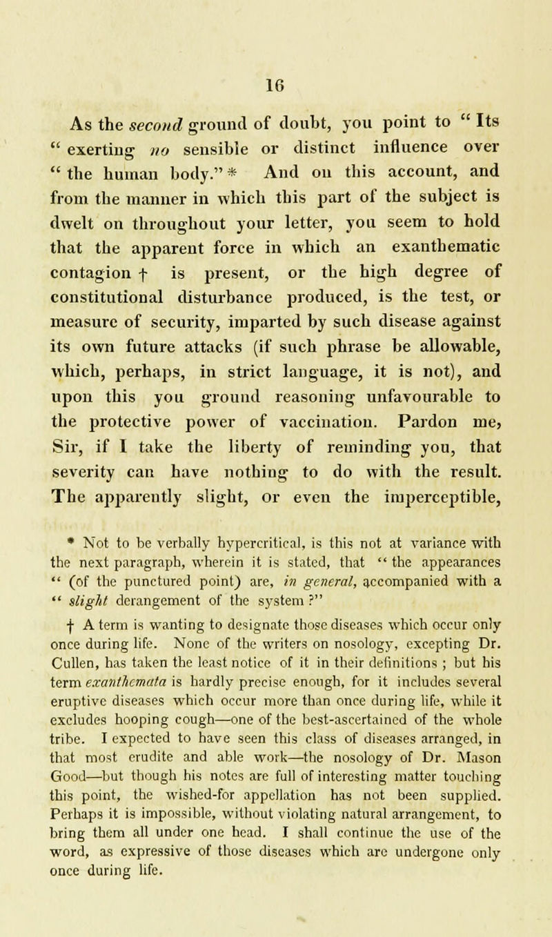 As the second ground of doubt, you point to Its exerting no sensible or distinct influence over the human body. * And on this account, and from the manner in which this part of the subject is dwelt on throughout your letter, you seem to hold that the apparent force in which an exanthematic contagion f is present, or the high degree of constitutional disturbance produced, is the test, or measure of security, imparted by such disease against its own future attacks (if such phrase be allowable, which, perhaps, in strict language, it is not), and upon this you ground reasoning unfavourable to the protective power of vaccination. Pardon me, Sir, if I take the liberty of reminding you, that severity can have nothing to do with the result. The apparently slight, or even the imperceptible, • Not to be verbally hypercritical, is this not at variance with the next paragraph, wherein it is stated, that the appearances (of the punctured point) are, in general, accompanied with a slight derangement of the system ? ■j- A term is wanting to designate those diseases which occur only once during life. None of the writers on nosology, excepting Dr. Cullen, has taken the least notice of it in their definitions ; but his term exanthemata is hardly precise enough, for it includes several eruptive diseases which occur more than once during life, while it excludes hooping cough—one of the best-ascertained of the whole tribe. I expected to have seen this class of diseases arranged, in that most erudite and able work—the nosology of Dr. Mason Good—but though his notes are full of interesting matter touching this point, the wished-for appellation has not been supplied. Perhaps it is impossible, without violating natural arrangement, to bring them all under one head. I shall continue the use of the word, as expressive of those diseases which are undergone only once during life.