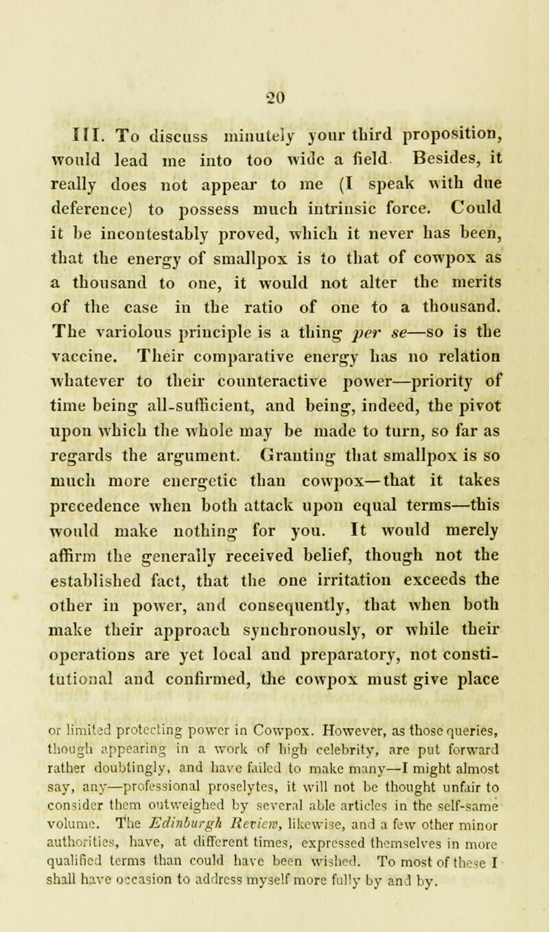 If I. To discuss minuteiy jour third proposition, would lead me into too wide a field Besides, it really does not appear to me (I speak with due deference) to possess much intrinsic force. Could it be incontestably proved, which it never has been, that the energy of smallpox is to that of cowpox as a thousand to one, it would not alter the merits of the case in the ratio of one to a thousand. The variolous principle is a thing per se—so is the vaccine. Their comparative energy has no relation whatever to their counteractive power—priority of time being all-sufficient, and being, indeed, the pivot upon which the whole may be made to turn, so far as regards the argument. Granting that smallpox is so much more energetic than cowpox—that it takes precedence when both attack upon equal terms—this would make nothing for you. It would merely affirm the generally received belief, though not the established fact, that the one irritation exceeds the other in power, and consequently, that when both make their approach synchronously, or while their operations are yet local and preparatory, not consti- tutional and confirmed, the cowpox must give place or limited protecting power in Cowpox. However, as those queries, though appearing in a work of high eelehrity, are put forward rather doubtingly, and have failed to make many—I might almost say, any—professional proselytes, it will not be thought unfair to consider them outweighed by several able articles in the self-same volume. The Edinburgh Review, likewise, and a few other minor authorities, have, at different times, expressed themselves in more qualified terms than could have been wished. To most of these I shall have occasion to address myself more fully by and by.