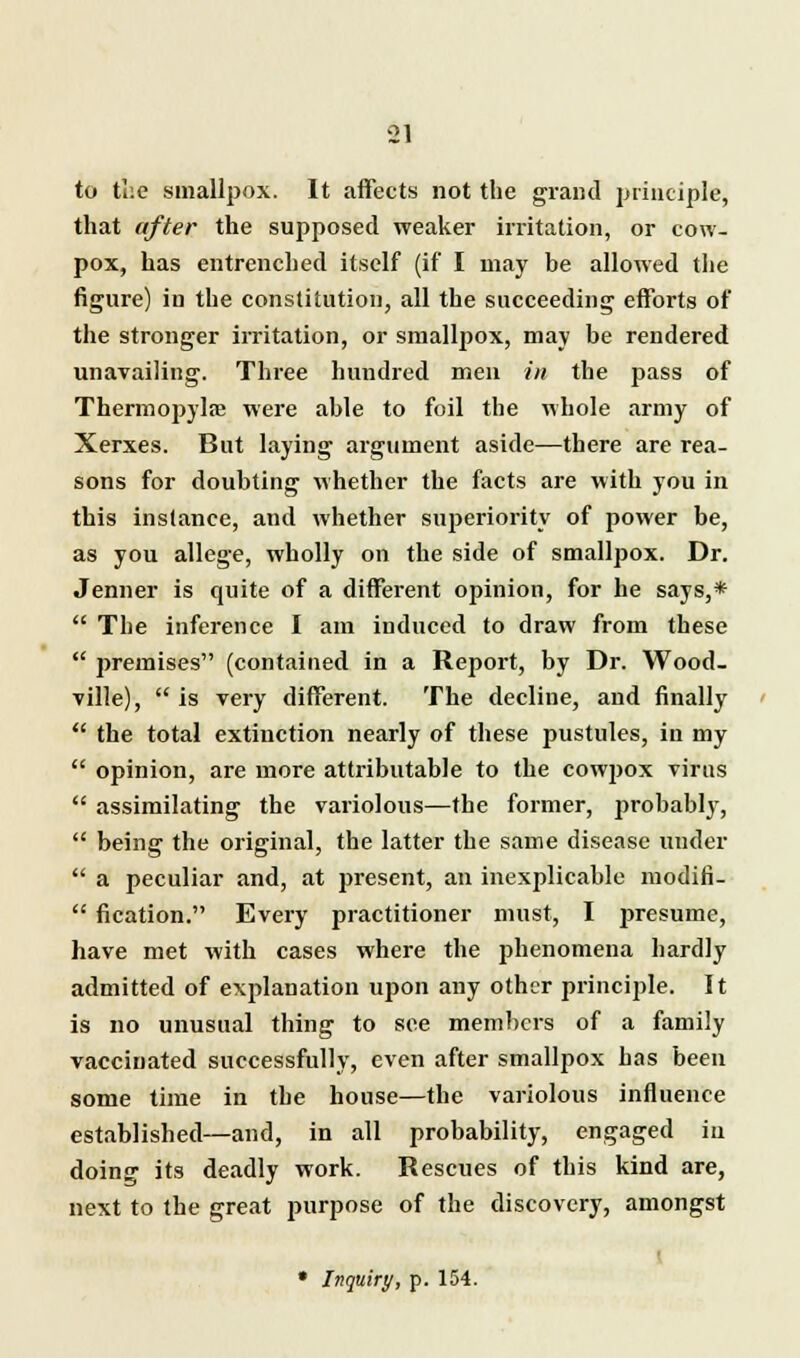 to the smallpox. It affects not the grand principle, that after the supposed weaker irritation, or cow- pox, has entrenched itself (if I may be allowed the figure) in the constitution, all the succeeding efforts of the stronger irritation, or smallpox, may be rendered unavailing. Three hundred men in the pass of Thermopylae were able to foil the whole army of Xerxes. But laying argument aside—there are rea- sons for doubting whether the facts are with you in this instance, and whether superiority of power be, as you allege, wholly on the side of smallpox. Dr. Jenner is quite of a different opinion, for he says,*  The inference I am induced to draw from these  premises (contained in a Report, by Dr. Wood- ville),  is very different. The decline, and finally  the total extinction nearly of these pustules, in my  opinion, are more attributable to the cowpox virus  assimilating the variolous—the former, probably,  being the original, the latter the same disease under  a peculiar and, at present, an inexplicable modifi-  fication. Every practitioner must, I presume, have met with cases where the phenomena hardly admitted of explanation upon any other principle. It is no unusual thing to see members of a family vaccinated successfully, even after smallpox has been some time in the house—the variolous influence established—and, in all probability, engaged iu doing its deadly work. Rescues of this kind are, next to the great purpose of the discovery, amongst