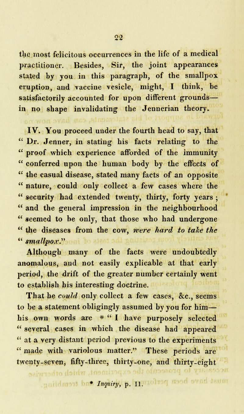 the most felicitous occurrences in the life of a medical practitioner. Besides, Sir, the joint appearances stated by you in this paragraph, of the smallpox eruption, and vaccine vesicle, might, I think, be satisfactorily accounted for upon different grounds— in no shape invalidating the Jennerian theory. IV. You proceed under the fourth head to say, that  Dr. Jenner, in stating his facts relating to the  proof which experience afforded of the immunity  conferred upon the human body by the effects of  the casual disease, stated many facts of an opposite  nature, could only collect a few cases where the  security had extended twenty, thirty, forty years ;  and the general impression in the neighbourhood  seemed to he only, that those who had undergone  the diseases from the cow, mere hard to take the  smallpox. Although many of the facts were undoubtedly anomalous, and not easily explicable at that early period, the drift of the greater number certainly went to establish his interesting doctrine. That be could only collect a few cases, &c, seems to be a statement obligingly assumed by you for him— his own words are *  I have purposely selected  several cases in which the disease had appeared  at a very distant period previous to the experiments  made with variolous matter. These periods are twenty-seven, fifty-three, thirty-one, and thirty-eight