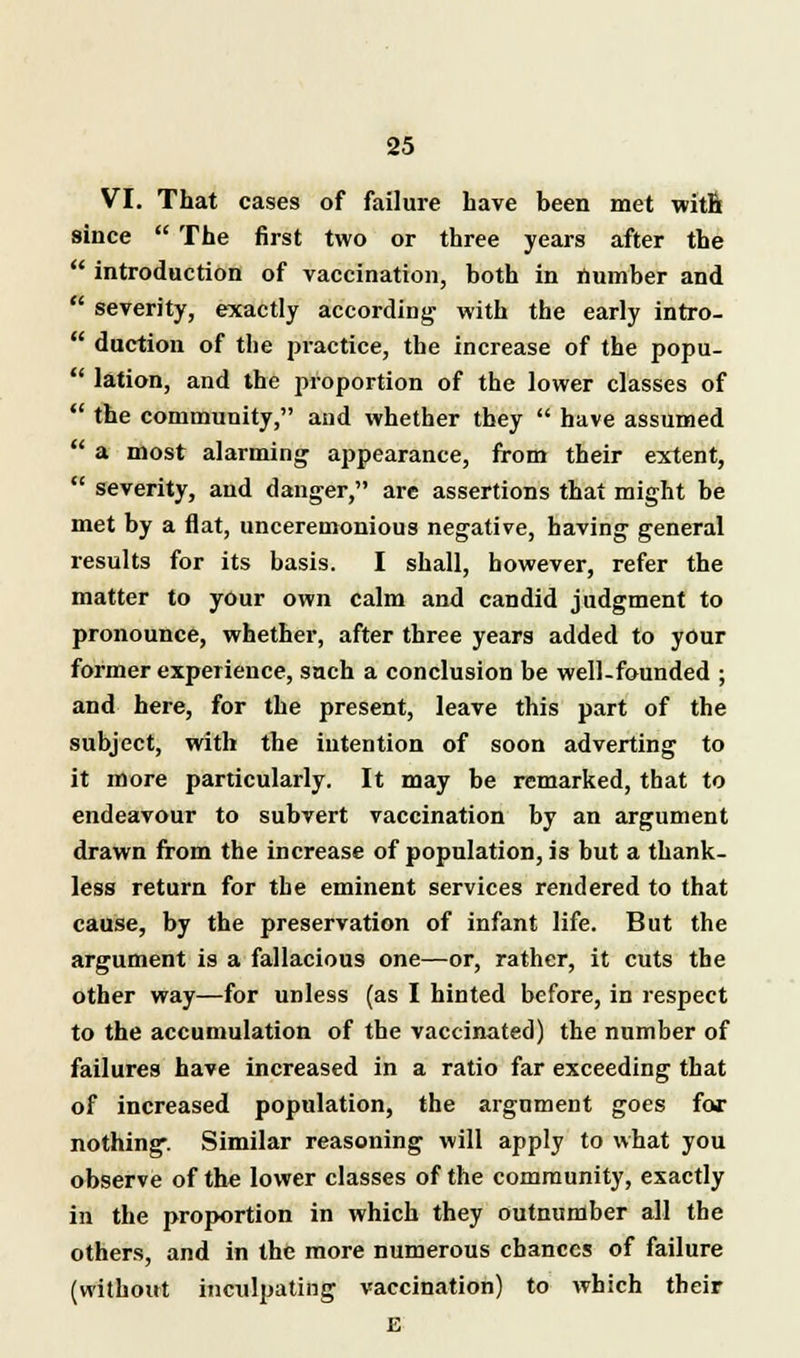 VI. That cases of failure have been met with since  The first two or three years after the  introduction of vaccination, both in number and  severity, exactly according with the early intro-  duction of tlie practice, the increase of the popu-  lation, and the proportion of the lower classes of  the community, and whether they  have assumed  a most alarming appearance, from their extent,  severity, and danger, are assertions that might be met by a flat, unceremonious negative, having general results for its basis. I shall, however, refer the matter to your own calm and candid judgment to pronounce, whether, after three years added to your former experience, such a conclusion be well-founded ; and here, for the present, leave this part of the subject, with the intention of soon adverting to it more particularly. It may be remarked, that to endeavour to subvert vaccination by an argument drawn from the increase of population, is but a thank- less return for the eminent services rendered to that cause, by the preservation of infant life. But the argument is a fallacious one—or, rather, it cuts the other way—for unless (as I hinted before, in respect to the accumulation of the vaccinated) the number of failures have increased in a ratio far exceeding that of increased population, the argument goes for nothing. Similar reasoning will apply to what you observe of the lower classes of the community, exactly in the proportion in which they outnumber all the others, and in the more numerous chances of failure (without inculpating vaccination) to which their E
