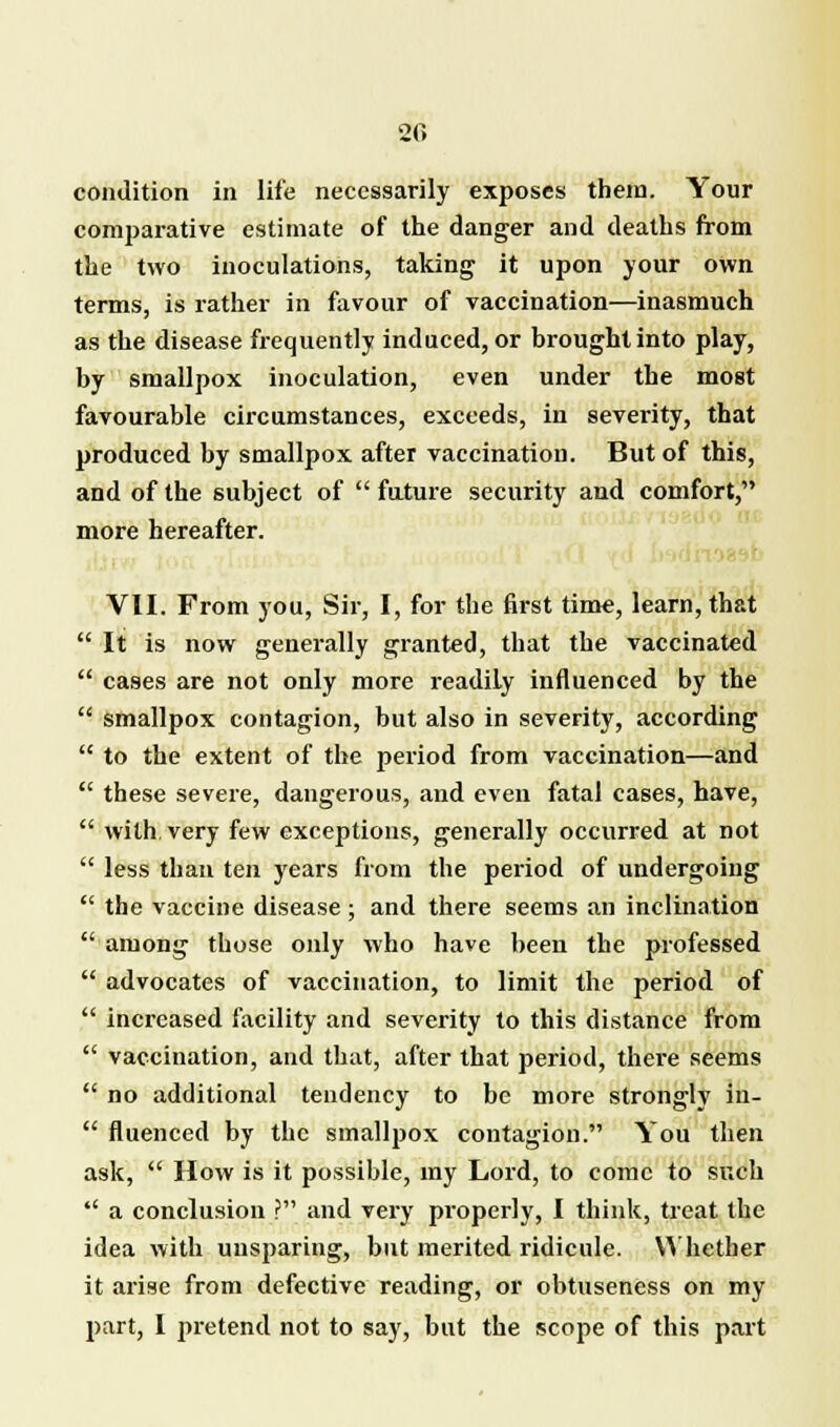 condition in life necessarily exposes them. Your comparative estimate of the danger and deaths from the two inoculations, taking it upon your own terms, is rather in favour of vaccination—inasmuch as the disease frequently induced, or brought into play, by smallpox inoculation, even under the most favourable circumstances, exceeds, in severity, that produced by smallpox after vaccination. But of this, and of the subject of  future security and comfort, more hereafter. VII. From you, Sir, I, for the first time, learn, that  It is now generally granted, that the vaccinated  cases are not only more readily influenced by the  smallpox contagion, but also in severity, according  to the extent of the period from vaccination—and  these severe, dangerous, and even fatal cases, have,  with very few exceptions, generally occurred at not  less than ten years from the period of undergoing  the vaccine disease ; and there seems an inclination  among those only who have been the professed  advocates of vaccination, to limit the period of  increased facility and severity to this distance from  vaccination, and that, after that period, there seems  no additional tendency to be more strongly in-  fluenced by the smallpox contagion. You then ask,  How is it possible, my Lord, to come to such  a conclusion ? and very properly, I think, treat the idea with unsparing, but merited ridicule. Whether it arise from defective reading, or obtuseness on my part, I pretend not to say, but the scope of this part