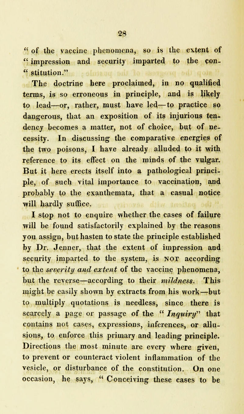  of the vaccine phenomena, so is the extent of  impression and security imparted to the con-  stitution. The doctrine here proclaimed, in no qualified terms, is so erroneous in principle, and is likely to lead—or, rather, must have led—to practice so dangerous, that an exposition of its injurious ten- dency becomes a matter, not of choice, but of ne- cessity. In discussing the comparative energies of the two poisons, I have already alluded to it with reference to its effect on the minds of the vulgar. But it here erects itself into a pathological princi- ple, of such vital importance to vaccination, and probably to the exanthemata, that a casual notice will hardly suffice. I stop not to enquire whether the cases of failure will be found satisfactorily explained by the reasons you assign, but hasten to state the principle established by Dr. Jenner, that the extent of impression and security imparted to the system, is NOT according to the severity and extent of the vaccine phenomena, but the reverse—according to their mildness. This might be easily shown by extracts from his work—but to multiply quotations is needless, since there is scarcely a page or passage of the  Inquiry'1'' that contains not cases, expressions, inferences, or allu- sions, to enforce this primary and leading principle. Directions the most minute are every where given, to prevent or counteract violent inflammation of the vesicle, or disturbance of the constitution. On one occasion, he says,  Conceiving these cases to be