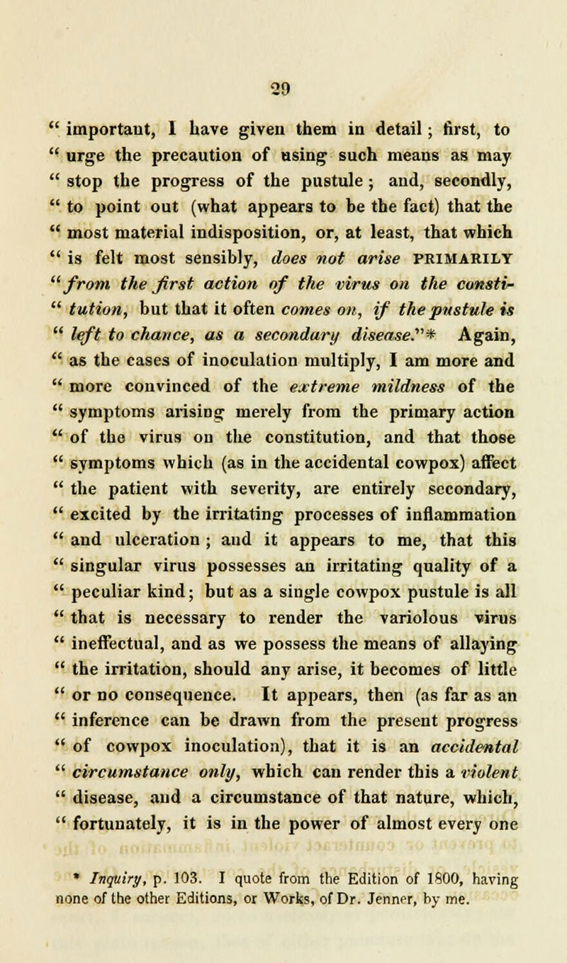  important, 1 have given them in detail; first, to  urge the precaution of using such means as may  stop the progress of the pustule ; and, secondly,  to point out (what appears to be the fact) that the  most material indisposition, or, at least, that which  is felt most sensibly, does not arise primarily from the first action of the virus on the consti-  tution, but that it often comes on, if the pustule is  left to chance, as a secondary disease.'1''* Again,  as the cases of inoculation multiply, I am more and  more convinced of the extreme mildness of the  symptoms arising merely from the primary action  of the virus on the constitution, and that those  symptoms which (as in the accidental cowpox) affect  the patient with severity, are entirely secondary,  excited by the irritating processes of inflammation  and ulceration ; and it appears to me, that this  singular virus possesses an irritating quality of a  peculiar kind; but as a single cowpox pustule is all  that is necessary to render the variolous virus  ineffectual, and as we possess the means of allaying  the irritation, should any arise, it becomes of little  or no consequence. It appears, then (as far as an  inference can be drawn from the present progress  of cowpox inoculation), that it is an accidental  circumstance only, which can render this a violent  disease, and a circumstance of that nature, which,  fortunately, it is in the power of almost every one * Inquiry, p. 103. I quote from the Edition of 1800, having none of the other Editions, or Works, of Dr. Jenner, by me.