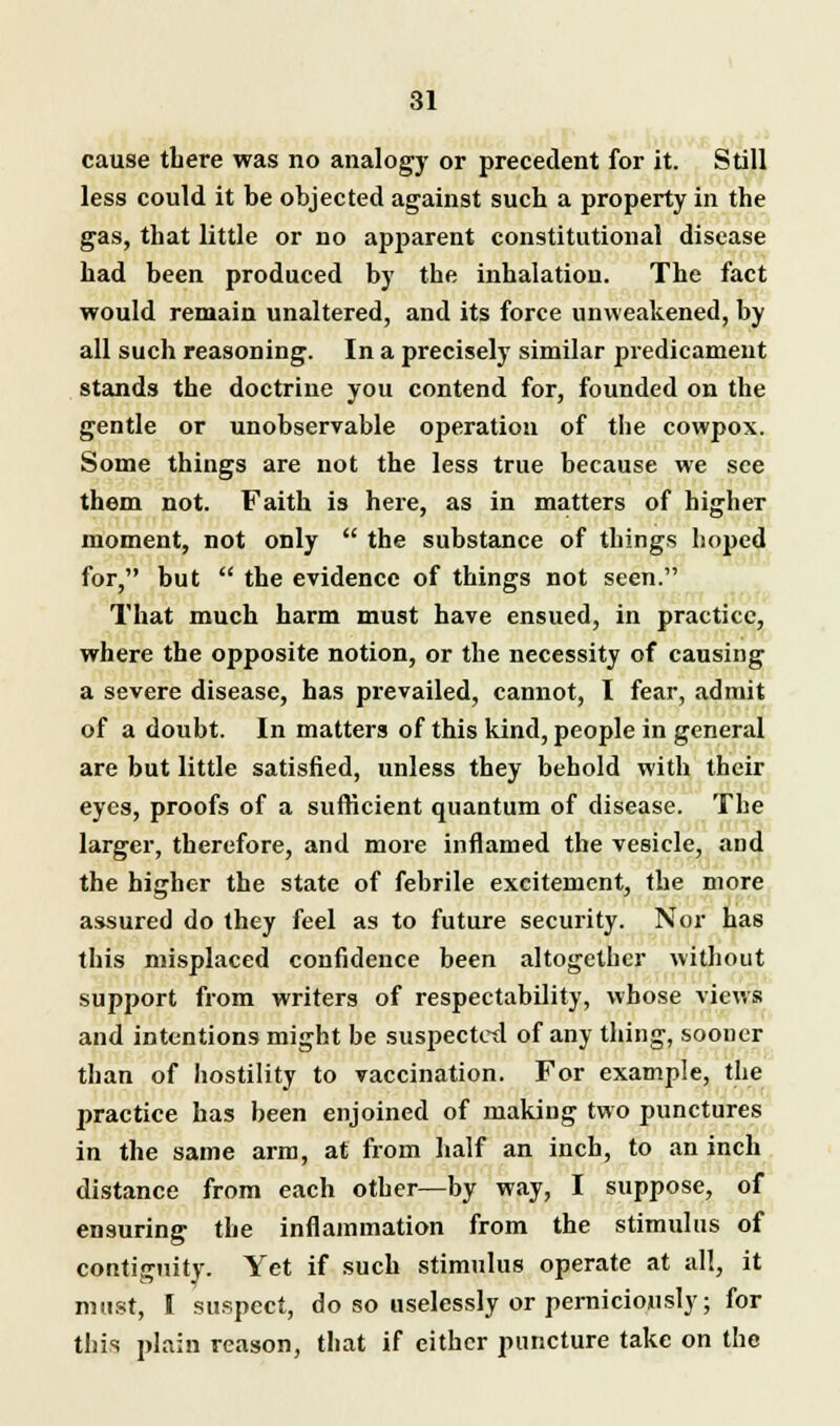 cause tbere was no analogy or precedent for it. Still less could it be objected against sucb a property in the gas, that little or no apparent constitutional disease had been produced by the inhalation. The fact would remain unaltered, and its force unvveakened, by all such reasoning. In a precisely similar predicament stands the doctrine you contend for, founded on the gentle or unobservable operation of the cowpox. Some things are not the less true because we see them not. Faith is here, as in matters of higher moment, not only  the substance of things hoped for, but  the evidence of things not seen. That much harm must have ensued, in practice, where the opposite notion, or the necessity of causing a severe disease, has prevailed, cannot, I fear, admit of a doubt. In matters of this kind, people in general are but little satisfied, unless they behold with their eyes, proofs of a sufficient quantum of disease. The larger, therefore, and more inflamed the vesicle, and the higher the state of febrile excitement, the more assured do they feel as to future security. Nor has this misplaced confidence been altogether without support from writers of respectability, whose views and intentions might be suspected of any thing, sooner than of hostility to vaccination. For example, the practice has been enjoined of making two punctures in the same arm, at from half an inch, to an inch distance from each other—by way, I suppose, of ensuring the inflammation from the stimulus of contiguity. Yet if such stimulus operate at all, it must, I suspect, do so uselessly or perniciously; for this plain reason, that if either puncture take on the