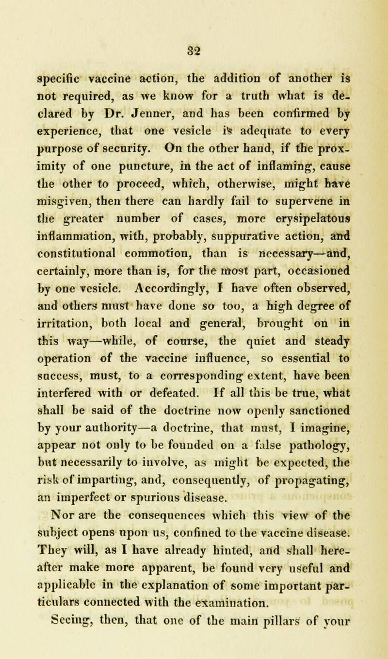 specific vaccine action, the addition of another is not required, as we know for a truth what is de- clared by Dr. Jenner, and has been confirmed by experience, that one vesicle is adequate to every purpose of security. On the other hand, if the prox- imity of one puncture, in the act of inflaming, cause the other to proceed, which, otherwise, might have misgiven, then there can hardly fail to supervene in the greater number of cases, more erysipelatous inflammation, with, probably, suppurative action, and constitutional commotion, than is necessary—and, certainly, more than is, for the most part, occasioned by one vesicle. Accordingly, I have often observed, and others must have done so too, a high degree of irritation, both local and general, brought on in this way—while, of course, the quiet and steady operation of the vaccine influence, so essential to success, must, to a corresponding extent, have been interfered with or defeated. If all this be true, what shall be said of the doctrine now openly sanctioned by your authority—a doctrine, that must, I imagine, appear not only to be founded on a false pathology, but necessarily to involve, as might be expected, the risk of imparting, and, consequently, of propagating, an imperfect or spurious disease. Nor are the consequences which this view of the subject opens upon us, confined to the vaccine disease. They will, as I have already hinted, and shall here- after make more apparent, be found very useful and applicable in the explanation of some important par- ticulars connected with the examination. Seeing, then, that one of the main pillars of your