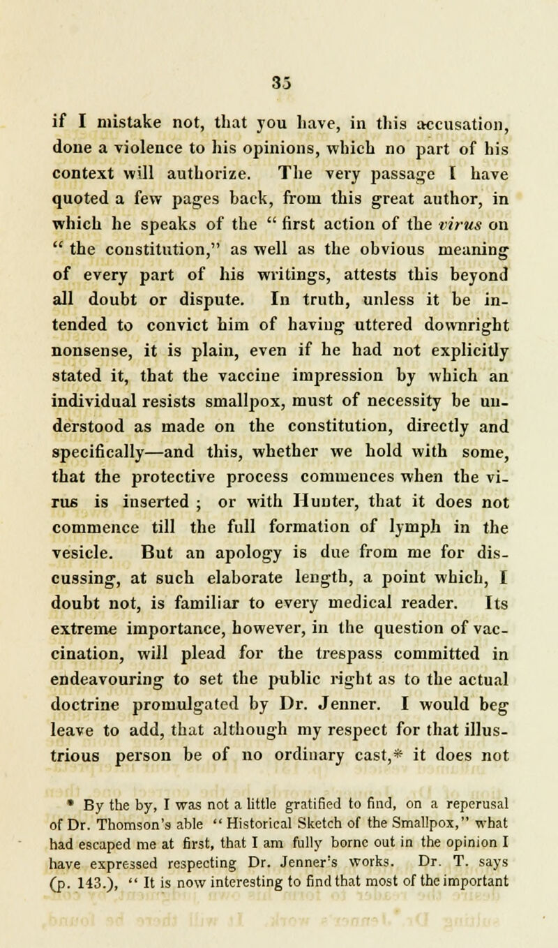 33 if I mistake not, that you have, in this accusation, done a violence to his opinions, which no part of his context will authorize. The very passage I have quoted a few pages back, from this great author, in which he speaks of the  first action of the virus on  the constitution, as well as the obvious meaning of every part of his writings, attests this beyond all doubt or dispute. In truth, unless it be in- tended to convict him of having uttered downright nonsense, it is plain, even if he had not explicitly stated it, that the vaccine impression by which an individual resists smallpox, must of necessity be un- derstood as made on the constitution, directly and specifically—and this, whether we hold with some, that the protective process commences when the vi- rus is inserted ; or with Hunter, that it does not commence till the full formation of lymph in the vesicle. But an apology is due from me for dis- cussing, at such elaborate length, a point which, I doubt not, is familiar to every medical reader. Its extreme importance, however, in the question of vac- cination, will plead for the trespass committed in endeavouring to set the public right as to the actual doctrine promulgated by Dr. Jenner. I would beg leave to add, that although my respect for that illus- trious person be of no ordinary cast,* it does not • By the by, I was not a little gratified to find, on a reperusal of Dr. Thomson's able  Historical Sketch of the Smallpox, what had escaped me at first, that I am fully borne out in the opinion I have expressed respecting Dr. Jenners works. Dr. T. says (p. 143.),  It is now interesting to find that most of the important