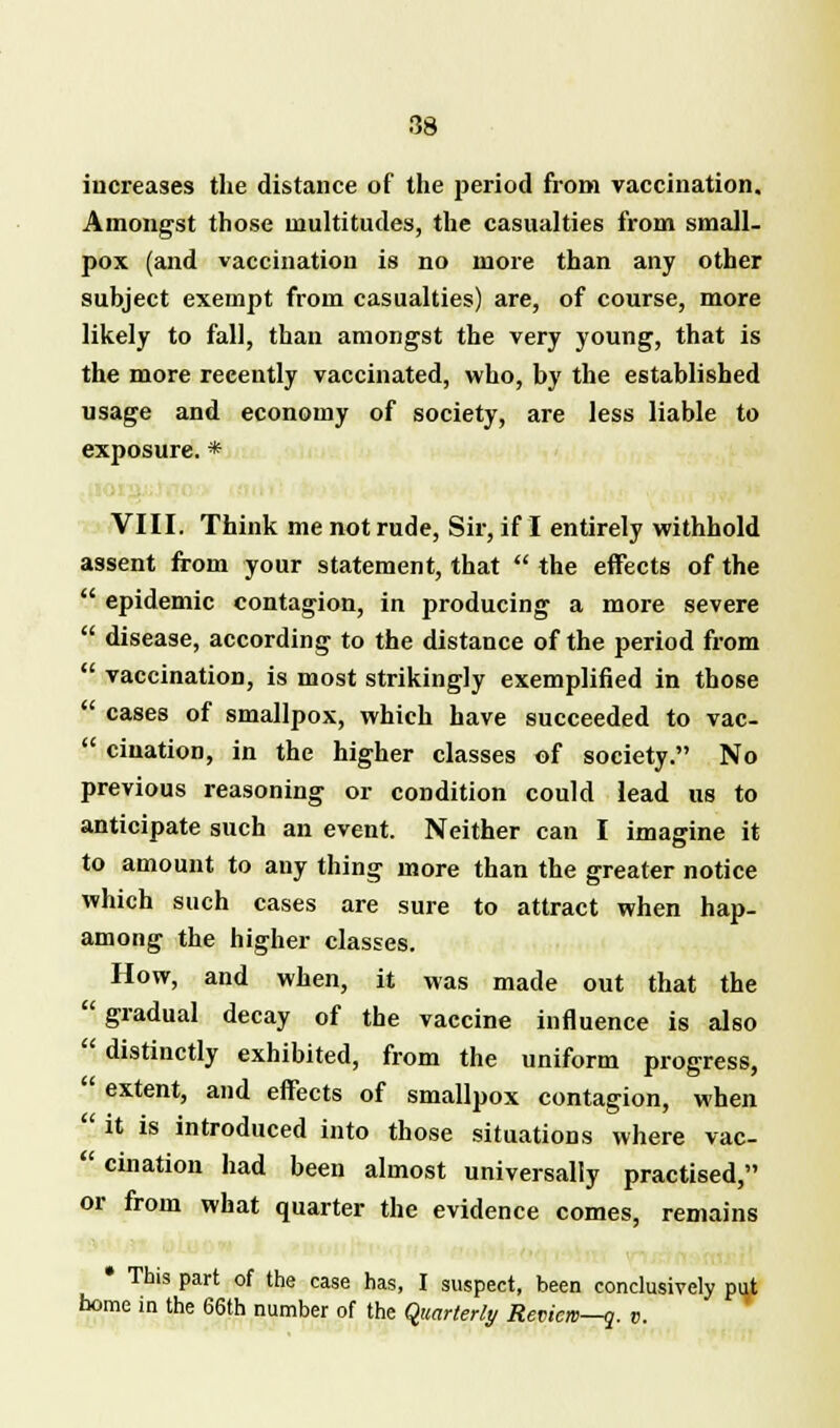 increases the distance of the period from vaccination. Amongst those multitudes, the casualties from small- pox (and vaccination is no more than any other subject exempt from casualties) are, of course, more likely to fall, than amongst the very young, that is the more recently vaccinated, who, by the established usage and economy of society, are less liable to exposure. * VIII. Think me not rude, Sir, if I entirely withhold assent from your statement, that  the effects of the  epidemic contagion, in producing a more severe  disease, according to the distance of the period from  vaccination, is most strikingly exemplified in those  cases of smallpox, which have succeeded to vac-  ciuation, in the higher classes of society. No previous reasoning or condition could lead us to anticipate such an event. Neither can I imagine it to amount to any thing more than the greater notice which such cases are sure to attract when hap- among the higher classes. How, and when, it was made out that the  gradual decay of the vaccine influence is also  distinctly exhibited, from the uniform progress,  extent, and effects of smallpox contagion, when  it is introduced into those situations where vac-  cination had been almost universally practised, or from what quarter the evidence comes, remains • This part of the case has, I suspect, been conclusively put home in the 66th number of the quarterly Review—q. v.