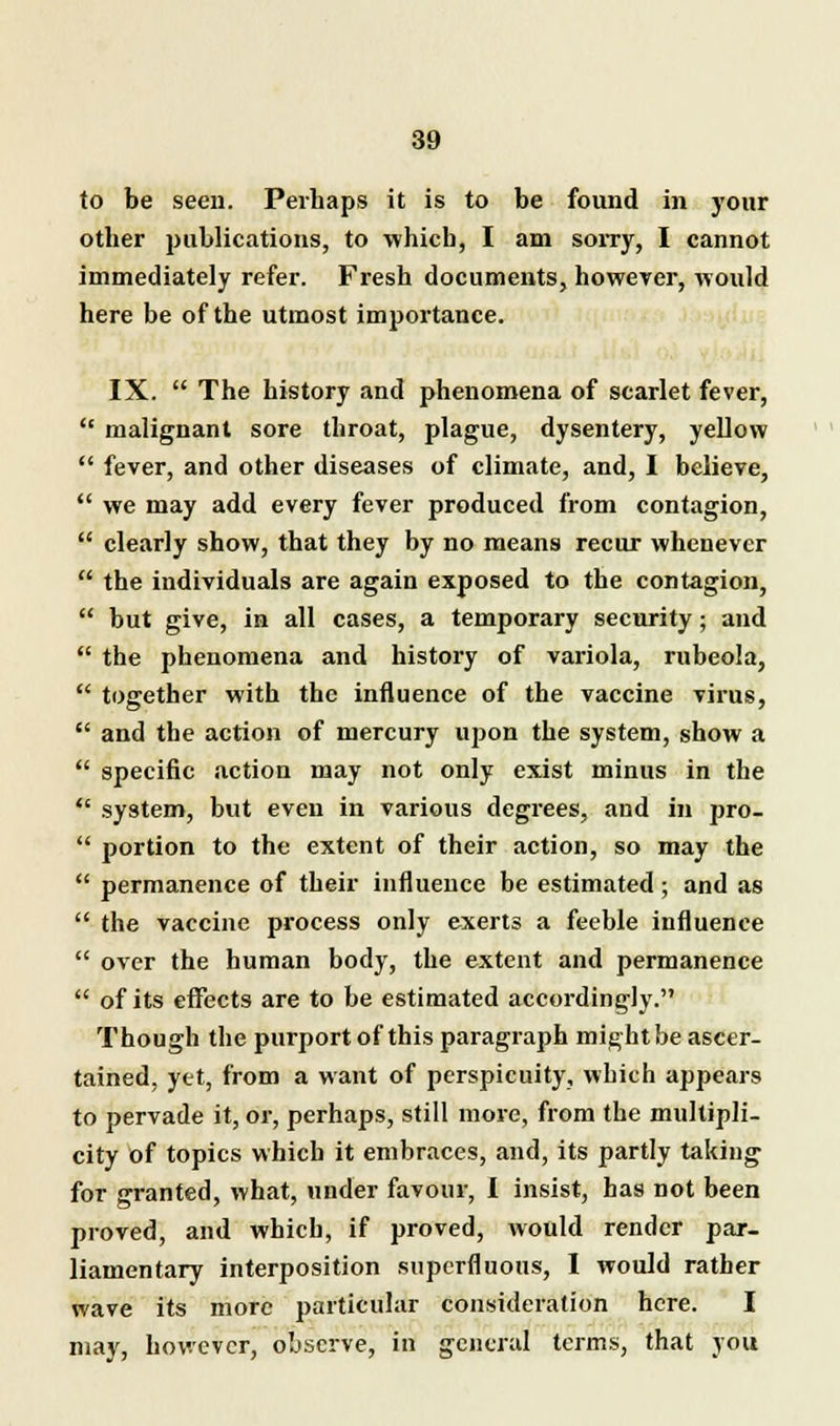 to be seen. Perhaps it is to be found in your other publications, to which, I am sorry, I cannot immediately refer. Fresh documents, however, would here be of the utmost importance. IX.  The history and phenomena of scarlet fever,  malignant sore throat, plague, dysentery, yellow  fever, and other diseases of climate, and, I believe,  we may add every fever produced from contagion,  clearly show, that they by no means recur whenever  the individuals are again exposed to the contagion,  but give, in all cases, a temporary security; and  the phenomena and history of variola, rubeola,  together with the influence of the vaccine virus,  and the action of mercury upon the system, show a  specific action may not only exist minus in the  system, but even in various degrees, and in pro-  portion to the extent of their action, so may the  permanence of their influence be estimated; and as  the vaccine process only exerts a feeble influence  over the human body, the extent and permanence  of its effects are to be estimated accordingly. Though the purport of this paragraph might be ascer- tained, ytt, from a want of perspicuity, which appears to pervade it, or, perhaps, still more, from the multipli- city of topics which it embraces, and, its partly taking for granted, what, under favour, I insist, has not been proved, and which, if proved, would render par- liamentary interposition superfluous, I would rather wave its more particular consideration here. I may, however, observe, in general terms, that you