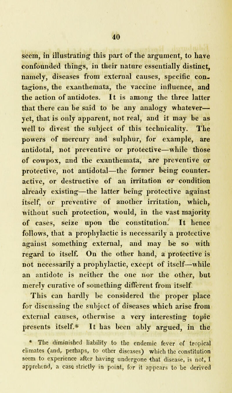 seem, in illustrating this part of the argument, to have confounded things, in their nature essentially distinct, namely, diseases from external causes, specific con- tagions, the exanthemata, the vaccine influence, and the action of antidotes. It is among the three latter that there can be said to be any analogy whatever— yet, that is only apparent, not real, and it may be as well to divest the subject of this technicality. The powers of mercury and sulphur, for example, are antidotal, not preventive or protective—while those of cowpox, and the exanthemata, are preventive or protective, not antidotal—the former being counter- active, or destructive of an irritation or condition already existing—the latter being protective against itself, or preventive of another irritation, which, without such protection, would, in the vast majority of cases, seize upon the constitution. It hence follows, that a prophylactic is necessarily a protective against something external, and may be so with regard to itself. On the other hand, a protective is not necessarily a prophylactic, except of itself—while an antidote is neither the one nor the other, but merely curative of something different from itself. This can hardly be considered the proper place for discussing the subject of diseases which arise from external causes, otherwise a very interesting topic presents itself.* It has been ably argued, in the * The diminished liability to the endemic fever of tropical climates (and, perhaps, to other diseases) which the constitution seem to experience after having undergone that disease, is not, I apprehend, a case strictly in point, for it appears to be derived