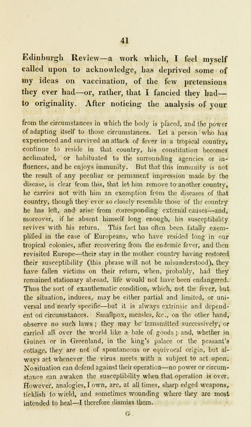 Edinburgh Review—a work which, I feel myself called upon to acknowledge, has deprived some of my ideas on vaccination, of the few pretensions they ever had—or, rather, that I fancied they had— to originality. After noticing the analysis of your from the circumstances in which the body is placed, and the power of adapting itself to those circumstances. Let a person who hag experienced and survived an attack of fever in a tropical country, continue to reside in that country, his constitution becomes acclimated, or habituated to the surrounding agencies or in- fluences, and he enjoys immunity. But that this immunity is not the result of any peculiar or permanent impression made by the disease, is clear from this, that let him remove to another country, he carries not with him an exemption from the diseases of that country, though they ever so closely resemble those of the country he has left, and- arise from corresponding external causes—and, moreover, if he absent himself long enough, his susceptibility revives with his return. This fact has often been, fatally exem- plified in the case of Europeans, who have resided long in our tropical colonies, after recovering from the endemic fever, and then revisited Europe—their stay in the mother country having restored their susceptibility (this phrase will not be misunderstood), they have fallen victims on their return, when, probably, had they remained stationary abroad, life would not have been endangered. Thus the sort of exanthematic condition, which, not the fever, but the situation, induces, may be either partial and limited, or uni- versal and nearly specific—but it is always extrinsic and depend- ent ori circumstances. Smallpox, measles, kc, on the other hand, observe no such laws ; they may be transmitted successively, or carried all- over the world like a bale of goods; and, whether in Guinea or in Greenland, in the king's palace or the peasant's cottage, they are not of spontaneous or equivocal origin, but al- ways act whenever the virus meets with a subject to act upon. No situation can defend against their operation—no power or circum- stance can awaken the susceptibility when that operation is over. However, analogies, I own, are, at all times, sharp edged weapons, ticklish to wield, and sometimes wounding where they are most intended to heal—I therefore dismiss them.