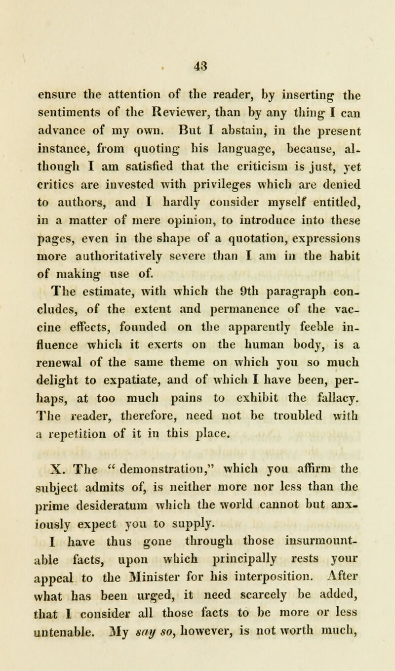 ensure the attention of the reader, by inserting the sentiments of the Reviewer, than by any thing I can advance of my own. But I abstain, in the present instance, from quoting his language, because, al- though I am satisfied that the criticism is just, yet critics are invested with privileges which are denied to authors, and I hardly consider myself entitled, in a matter of mere opinion, to introduce into these pages, even in the shape of a quotation, expressions more authoritatively severe than I am in the habit of making use of. The estimate, with which the 9th paragraph con- cludes, of the extent and permanence of the vac- cine effects, founded on the apparently feeble in- fluence which it exerts on the human body, is a renewal of the same theme on which you so much delight to expatiate, and of which I have been, per- haps, at too much pains to exhibit the fallacy. The reader, therefore, need not be troubled with a repetition of it in this place. X. The  demonstration, which you affirm the subject admits of, is neither more nor less than the prime desideratum which the world cannot but anx- iously expect you to supply. I have thus gone through those insurmount- able facts, upon which principally rests your appeal to the Minister for his interposition. After what has been urged, it need scarcely be added, that I consider all those facts to be more or less untenable. My say so, however, is not worth much,