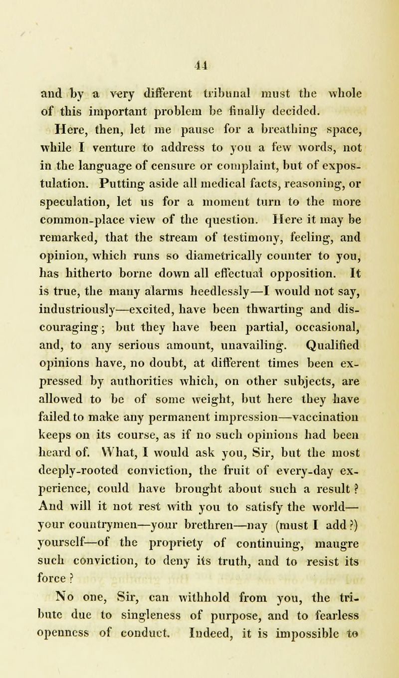 and by a very different tribunal must the whole of this important problem be finally decided. Here, then, let me pause for a breathing space, while I venture to address to you a few words, not in the language of censure or complaint, but of expos- tulation. Putting aside all medical facts, reasoning, or speculation, let us for a moment turn to the more common-place view of the question. Here it may be remarked, that the stream of testimony, feeling, and opinion, which runs so diametrically counter to you, has hitherto borne down all effectual opposition. It is true, the many alarms heedlessly—I would not say, industriously—excited, have been thwarting and dis- couraging ; but they have been partial, occasional, and, to any serious amount, unavailing. Qualified opinions have, no doubt, at different times been ex- pressed by authorities which, on other subjects, are allowed to be of some weight, but here they have failed to make any permanent impression—vaccination keeps on its course, as if no such opinions had been heard of. What, I would ask you, Sir, but the most deeply-rooted conviction, the fruit of every-day ex- perience, could have brought about such a result ? And will it not rest with you to satisfy the world— your countrymen—your brethren—nay (must I add >) yourself—of the propriety of continuing, maugre such conviction, to deny its truth, and to resist its force ? No one, Sir, can withhold from you, the tri- bute due to singleness of purpose, and to fearless openness of conduct. Indeed, it is impossible to