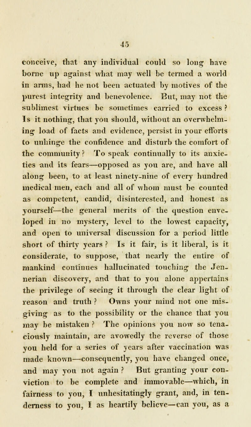 conceive, that any individual could so long have borne up against what may well be termed a world in arms, had he not been actuated by motives of the purest integrity and benevolence. But, may not the sublimest virtues be sometimes carried to excess ? Is it nothing, that you should, without an overwhelm- ing load of facts and evidence, persist in your efforts to unhinge the confidence and disturb the comfort of the community ? To speak continually to its anxie- ties -and its fears—opposed as you are, and have all along been, to at least ninety-nine of every hundred medical men, each and all of whom must be counted as competent, candid, disinterested, and honest as yourself—the general merits of the question enve- loped iu no mystery, level to the lowest capacity, and open to universal discussion for a period little short of thirty years ? Is it fair, is it liberal, is it considerate, to suppose, that nearly the entire of mankind continues hallucinated touching the Jen- nerian discovery, and that to you alone appertains the privilege of seeing it through the clear light of reason and truth ? Owns your mind not one mis- giving as to the possibility or the chance that you may be mistaken ? The opinions you now so tena- ciously maintain, are avowedly the reverse of those you held for a series of years after vaccination was made known—consequently, you have changed once, and may you not again ? But granting your con- viction to be complete and immovable—which, in fairness to you, I unhesitatingly grant, and, in ten- derness to you, I as heartily believe—can you, as a