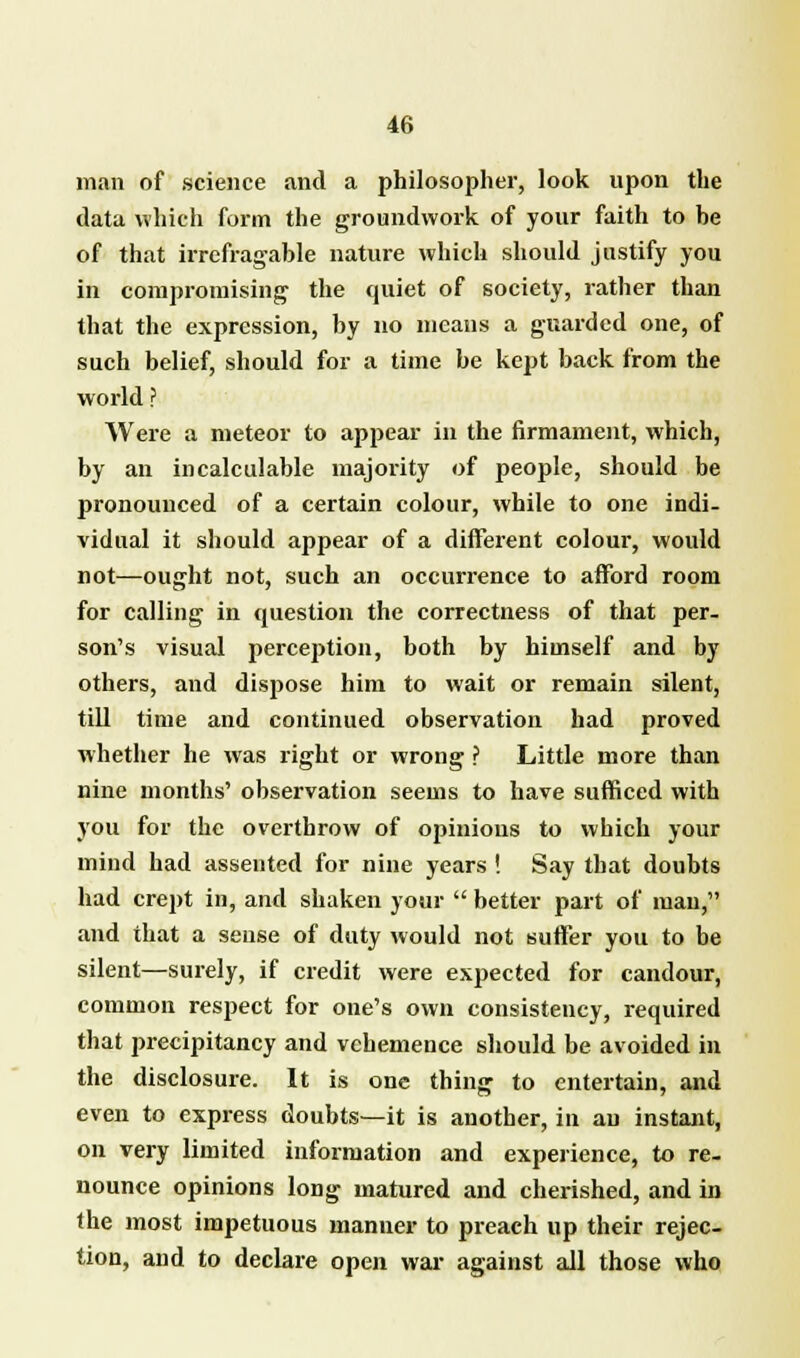 man of science and a philosopher, look upon the data which form the groundwork of your faith to he of that irrefragable nature which should justify you in compromising the quiet of society, rather than that the expression, by no means a guarded one, of such belief, should for a time be kept back from the world ? Were a meteor to appear in the firmament, which, by an incalculable majority of people, should be pronounced of a certain colour, while to one indi- vidual it should appear of a different colour, would not—ought not, such an occurrence to afford room for calling in question the correctness of that per- son's visual perception, both by himself and by others, and dispose him to wait or remain silent, till time and continued observation had proved whether he was right or wrong ? Little more than nine months' observation seems to have sufficed with you for the overthrow of opinions to which your mind had assented for nine years ! Say that doubts had crept in, and shaken your  better part of man, and that a sense of duty would not suffer you to be silent—surely, if credit were expected for candour, common respect for one's own consistency, required that precipitancy and vehemence should be avoided in the disclosure. It is one thing to entertain, and even to express doubts—it is another, in au instant, on very limited information and experience, to re- nounce opinions long matured and cherished, and in the most impetuous manner to preach up their rejec- tion, and to declare open war against all those who