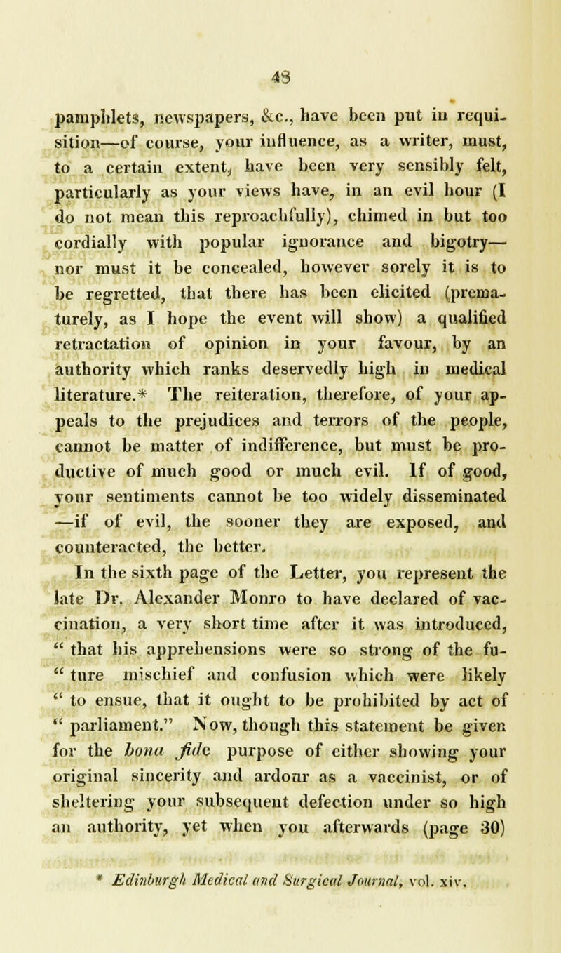 pamphlets, newspapers, &c, have been put in requi- sition—of course, your influence, as a writer, must, to a certain extent, have been very sensibly felt, particularly as your views have, in an evil hour (I do not mean this reproachfully), chimed in but too cordially with popular ignorance and bigotry— nor must it be concealed, however sorely it is to be regretted, tbat there has been elicited (prema- turely, as I hope the event will show) a qualified retractation of opinion in your favour, by an authority which ranks deservedly high in medical literature.* The reiteration, therefore, of your ap- peals to the prejudices and terrors of the people, cannot be matter of indifference, but must be pro- ductive of much good or much evil. If of good, your sentiments cannot be too widely disseminated —if of evil, the sooner they are exposed, and counteracted, the better. In the sixth page of the Letter, you represent the late Dr. Alexander Monro to have declared of vac- cination, a very short time after it was introduced,  that his apprehensions were so strong of the fu-  ture mischief and confusion which were likely  to ensue, that it ought to be prohibited by act of  parliament. Now, though this statement be given for the bona fide purpose of either showing your original sincerity and ardour as a vaccinist, or of sheltering your subsequent defection under so high an authority, yet when you afterwards (page 30) * Edinburgh Medical and Surgical Journal, vol. xiv.