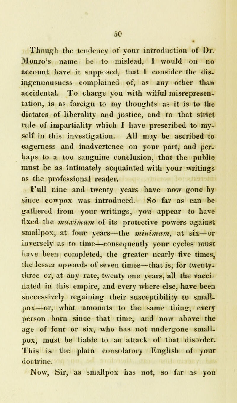 « Though the tendency of your introduction of Dr. Monro's name be to mislead, I would on no account have it supposed, that I consider the dis- ingenuousness complained of, as any other than accidental. To charge you with wilful misrepresen- tation, is as foreign to my thoughts as it is to the dictates of liberality and justice, and to that strict rule of impartiality which I have prescribed to my- self in this investigation. All may be ascribed to eagerness and inadvertence on your part, and per- haps to a too sanguine conclusion, that the public must be as intimately acquainted with your writings as the professional reader. Full nine and twenty years have now gone by since cowpox was introduced. So far as can be gathered from your writings, you appear to have fixed the ma.vitnum of its protective powers against smallpox, at four years—the minimum, at six—or inversely as to time—consequently your cycles must have been completed, the greater nearly five times, the lesser upwards of seven times—that is, for twenty- three or, at any rate, twenty one years, all the vacci- nated in this empire, and every where else, have been successively regaining their susceptibility to small- pox—or, what amounts to the same thing, every person born since that time, and now above the age of four or six, who has not undergone small- pox, must be liable to an attack of that disorder. This is the plain consolatory English of your doctrine. Now, Sir, as smallpox has not, so far as you