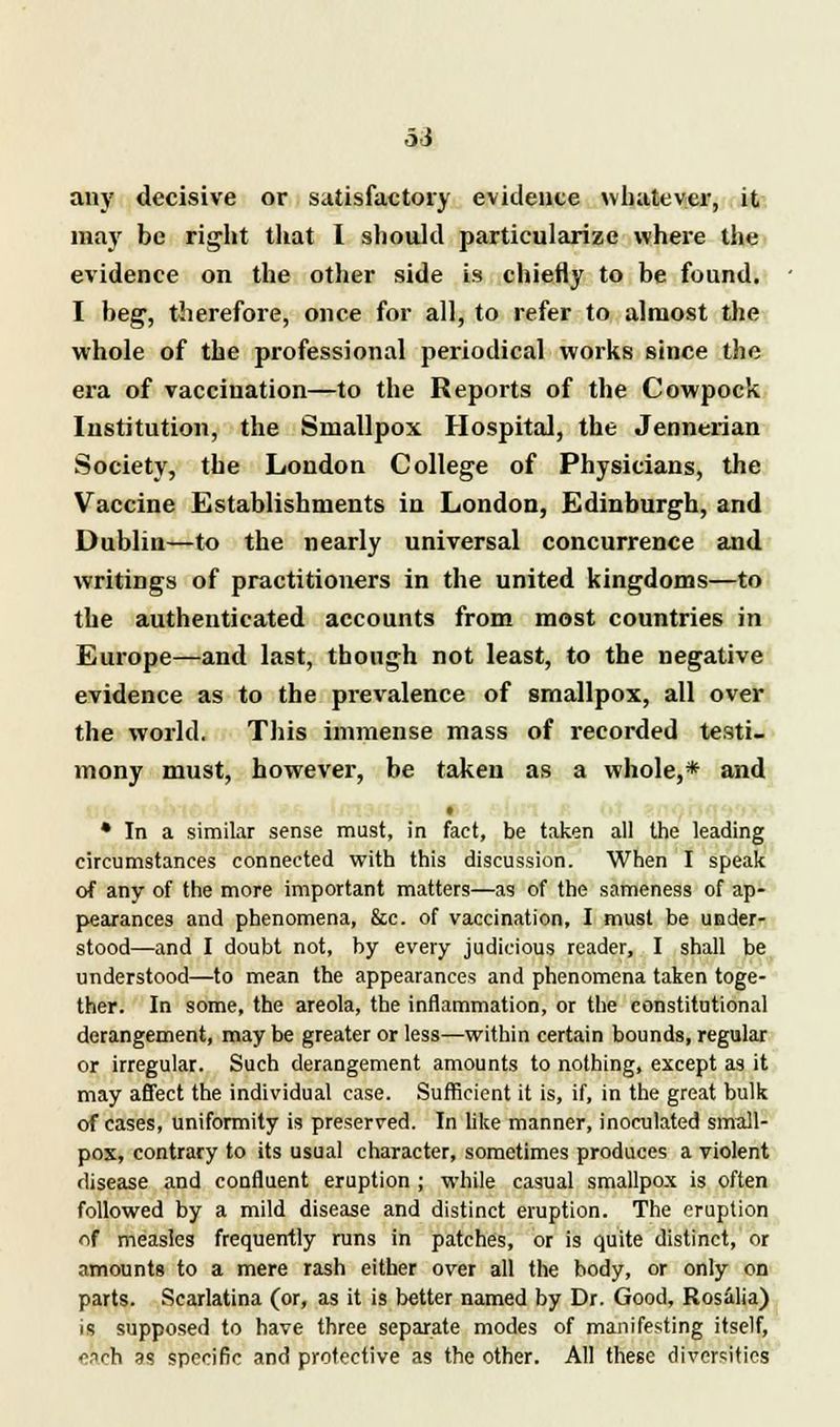 any decisive or satisfactory evidence whatever, it may be right that I should particularize where the evidence on the other side is chiefly to be found. I beg, therefore, once for all, to refer to almost the whole of the professional periodical works since the era of vaccination—to the Reports of the Cowpock Institution, the Smallpox Hospital, the Jennerian Society, the London College of Physicians, the Vaccine Establishments in London, Edinburgh, and Dublin—to the nearly universal concurrence and writings of practitioners in the united kingdoms—to the authenticated accounts from most countries in Europe—and last, though not least, to the negative evidence as to the prevalence of smallpox, all over the world. This immense mass of recorded testi- mony must, however, be taken as a whole,* and t • In a similar sense must, in fact, be taken all the leading circumstances connected with this discussion. When I speak of any of the more important matters—as of the sameness of ap- pearances and phenomena, &c. of vaccination, I must be under- stood—and I doubt not, by every judicious reader, I shall be understood—to mean the appearances and phenomena taken toge- ther. In some, the areola, the inflammation, or the constitutional derangement, may be greater or less—within certain bounds, regular or irregular. Such derangement amounts to nothing, except as it may affect the individual case. Sufficient it is, if, in the great bulk of cases, uniformity is preserved. In like manner, inoculated small- pox, contrary to its usual character, sometimes produces a violent disease and confluent eruption ; while casual smallpox is often followed by a mild disease and distinct eruption. The eruption of measles frequently runs in patches, or is quite distinct, or amounts to a mere rash either over all the body, or only on parts. Scarlatina (or, as it is better named by Dr. Good, Rosalia) is supposed to have three separate modes of manifesting itself, v-nch ss specific and protective as the other. All these diversities