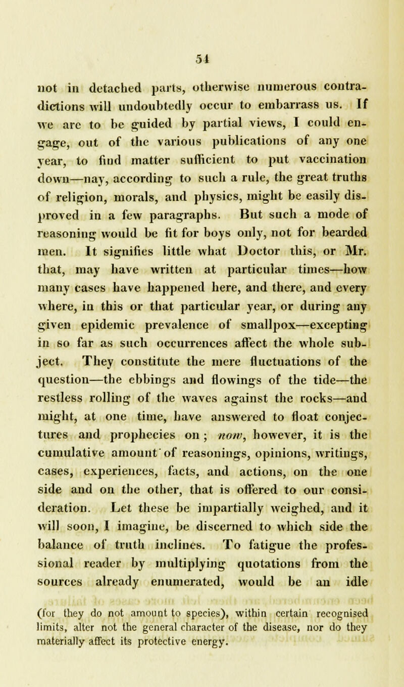 not in detached parts, otherwise numerous contra- dictions will undoubtedly occur to embarrass us. If we arc to be guided by partial views, I could en- gage, out of the various publications of any one year, to find matter sufficient to put vaccination down—nay, according to such a rule, the great truths of religion, morals, and physics, might be easily dis- proved in a few paragraphs. But such a mode of reasoning would be fit for boys only, not for bearded men. It signifies little what Doctor this, or Mr. that, may have written at particular times—how many cases have happened here, and there, and every where, in this or that particular year, or during any given epidemic prevalence of smallpox—excepting in so far as such occurrences affect the whole sub- ject. They constitute the mere fluctuations of the question—the ebbings and flowings of the tide—the restless rolling of the waves against the rocks—and might, at one time, have answered to float conjec- tures and prophecies on; now, however, it is the cumulative amount of reasonings, opinions, writings, cases, experiences, facts, and actions, on the one side and on the other, that is offered to our consi- deration. Let these be impartially weighed, and it will soon, I imagine, be discerned to which side the balance of truth inclines. To fatigue the profes- sional reader by multiplying quotations from the sources already enumerated, would be an idle (for they do not amount to species), within certain recognised limits, alter not the general character of the disease, nor do they materially affect its protective energy.