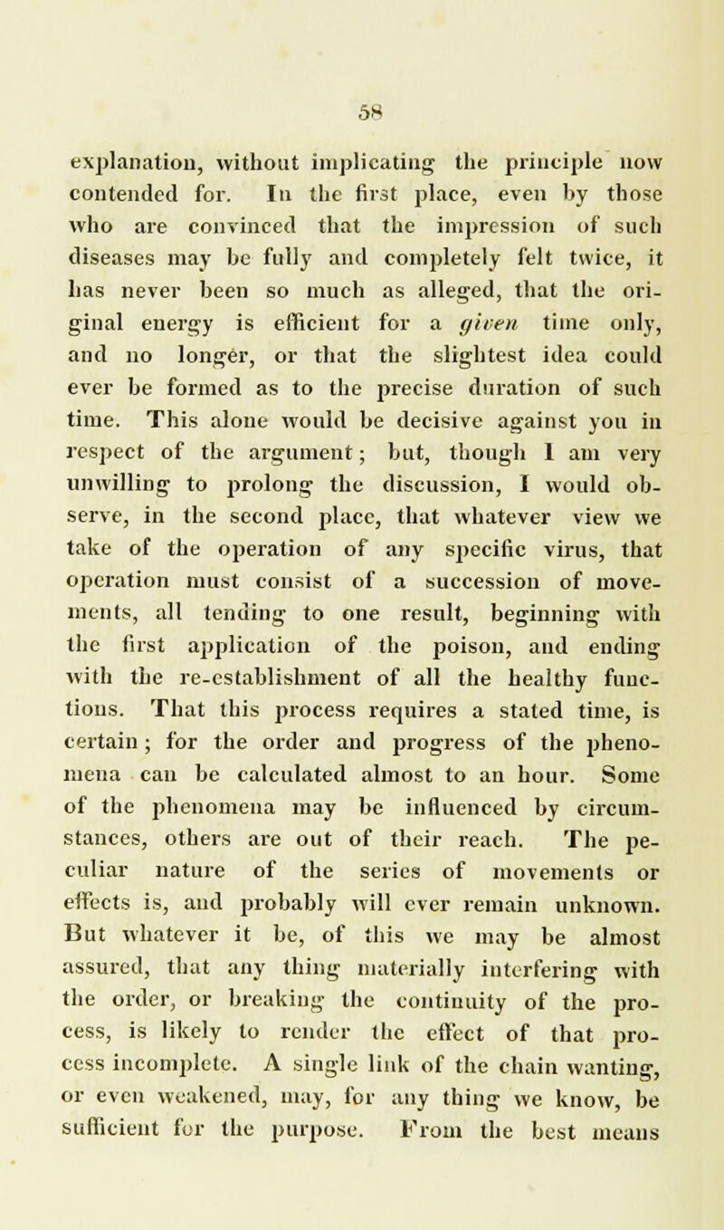 explanation, without implicating the principle now contended for. In the first place, even by those who are convinced that the impression of such diseases may be fully and completely felt twice, it has never been so much as alleged, that the ori- ginal energy is efficient for a given time only, and no longer, or that the slightest idea could ever be formed as to the precise duration of such time. This alone would be decisive against you in respect of the argument; but, though 1 am very unwilling to prolong the discussion, I would ob- serve, in the second place, that whatever view we take of the operation of any specific virus, that operation must consist of a succession of move- ments, all tending to one result, beginning with the first application of the poison, and ending with the re-establishment of all the healthy func- tions. That this process requires a stated time, is certain; for the order and progress of the pheno- mena can be calculated almost to an hour. Some of the phenomena may be influenced by circum- stances, others are out of their reach. The pe- culiar nature of the series of movements or effects is, and probably will ever remain unknown. But whatever it be, of this we may be almost assured, that any thing materially interfering with the order, or breaking the continuity of the pro- cess, is likely to render the effect of that pro- cess incomplete. A single link of the chain wanting, or even weakened, may, for any thing we know, be sufficient for the purpose. From the best means