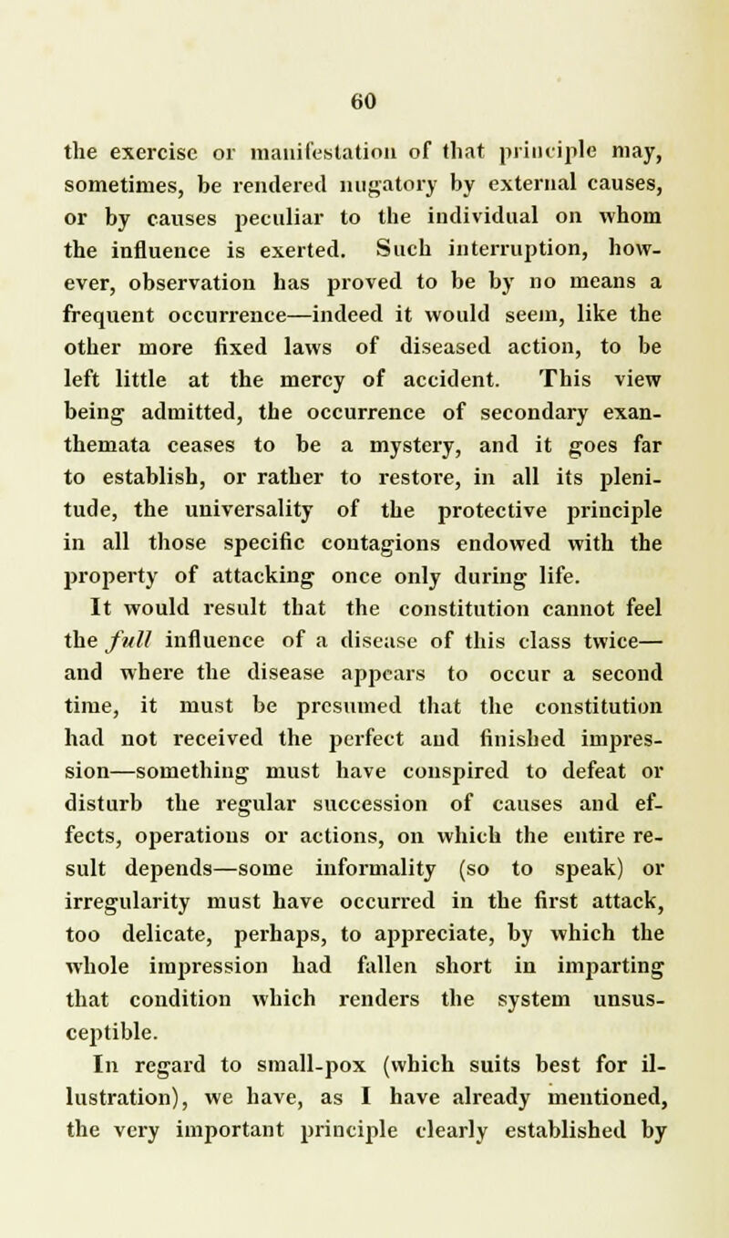 the exercise or manifestation of that principle may, sometimes, be rendered nugatory by external causes, or by causes peculiar to the individual on whom the influence is exerted. Such interruption, how- ever, observation has proved to be by no means a frequent occurrence—indeed it would seem, like the other more fixed laws of diseased action, to be left little at the mercy of accident. This view being admitted, the occurrence of secondary exan- themata ceases to be a mystery, and it goes far to establish, or rather to restore, in all its pleni- tude, the universality of the protective principle in all those specific contagions endowed with the property of attacking once only during life. It would result that the constitution cannot feel the full influence of a disease of this class twice— and where the disease appears to occur a second time, it must be presumed that the constitution had not received the perfect and finished impres- sion—something must have conspired to defeat or disturb the regular succession of causes and ef- fects, operations or actions, on which the entire re- sult depends—some informality (so to speak) or irregularity must have occurred in the first attack, too delicate, perhaps, to appreciate, by which the whole impression had fallen short in imparting that condition which renders the system unsus- ceptible. In regard to small-pox (which suits best for il- lustration), we have, as I have already mentioned, the very important principle clearly established by
